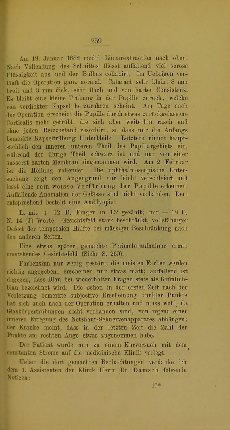 250 Ära 19. Jauuar 1882 modif. Linearextiactiou uacli oben. N'ach Vollendung dos Schnittes fiiesst auffallend viel seröse Flüssigkeit aus und der Bulbus coUabirt. Im Uebrigen ver- läuft die Operation ganz normal. Cataract sehr klein, 8 mm breit und 3 mm dick, sehr flach und von harter Consistenz. Ks bleibt eine kleine Trübung in der Pupille zurück, welche von verdickter Kapsel herzurühren scheint. Am Tage nach der Operation erscheint die Pupille durch etwas zurückgelassene t'orticalis mehr getrübt, die sich aber weiterhin rasch und ohne jeden Keizzustand resorbirt, so dass nur die Anfangs bemerkte Kapseltrübung hinterbleibt. Letztere nimmt haupt- sächlich den inneren unteren Theil des Pupillargebiets ein, Avährend der iibrige Theil schwarz ist und nur von einer raisserst zarten Membran eingenommen wird. Am 2. Februar ist die Heilung vollendet. Die ophthalmoscopische Unter- suchung zeigt den Augengrund nur leicht verschleiert und lässt eine rein weisse Verfärbung der Papille erkennen. Auffallende Anomalien der Gefässe sind nicht vorhanden. Dem entsprechend besteht eine Amblyopie: L. mit + 12 D. Finger in 15' gezählt; mit -f- 18 D. X. 14 (J) Worte. Gesichtsfeld stark beschränkt, vollständiger Defect der temporalen Hälfte bei massiger Beschränkung nach den anderen Seiten. Eine etwas später gemachte Perimeteraufnahme ergab umstehendes Gesichtsfeld (Siehe S. 260). Farbensinn nur wenig gestört; die meisten Farben werden richtig angegeben, erscheinen nur etwas matt; auffallend ist dagegen, dass Blau bei wiederholten Fragen stets als Grünlich- blau bezeichnet wird. Die schon in der ersten Zeit nach der Verletzung bemerkte subjective Erscheinung dunkler Punkte hat sich auch nach der Operation erhalten und muss wohl, da Glaskörpertrübungen nicht vorhanden sind, von irgend einer inneren Erregung des Netzhaut-Sehnervenapparates abhängen; der Kranke meint, dass in der letzten Zeit die Zahl der Punkte am rechten Auge etwas zugenommen habe. Der Patient wurde nun zu einem Kurversuch mit dem instanten Strome auf die medicinische Klinik verlegt. L'eber die dort gemachten Beobachtungen verdanke ich dem 1. Assistenten der Klinik Herrn Dr. Damsch folgende ' >tizen: 17*