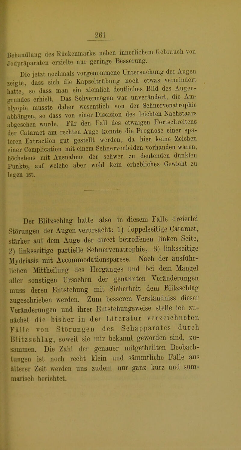 r.obaudlung dos Kückoumarks uobon inucrlichom Gobrauch von J.Kipräparateu orzidto uur geringe Besserung. ^ Die jetzt nochmals vorgenommene Untersuchung der Augen zeigte, dass sich die Kapseltrilbung noch etwas vermindert hat^tc,' so dass man ein ziemlich deutliches Bild des Augcu- grundes erhielt. Das Sehvermögen war unverändert, die Am- blyopie musste daher wesentlich von der Sehnervenatrophie abhängen, so dass von einer Discision des leichten Nachstaars abgesehen wui-de. Für den Fall des etwaigen Fortschreitens der Cataract am rechten Auge konnte die Prognose einer spä- teren Extraction gut gestellt werden, da hier keine Zeichen einer Complication mit einem Sehnerveuleiden vorhanden waren, höchstens mit Ausnahme der schwer zu deutenden dunklen Punkte, auf welche aber wohl kein erhebliches Gewicht zu legen ist. Der Blitzschlag hatte also in diesem Falle dreierlei lörungeu der Augen verursacht: 1) doppelseitige Cataract, stärker auf dem Auge der direct betroffenen linken Seite, 2) linksseitige partielle Sehnervenatrophie, 3) linksseitige Mydriasis mit Accommodationsparese. Nach der ausführ- lichen Mttheilung des Herganges imd bei dem Mangel aller sonstigen Ursachen der genannten Veränderungen muss deren Entstehung mit Sicherheit dem Blitzschlag zugeschrieben werden. Zum besseren Verständniss dieser Veränderungen und ihrer Entstehungsweise stelle ich zu- nächst die bisher in der Literatur verzeichneten Fälle von Störungen des Sehapparates durch Blitzschlag, soweit sie mir bekannt geworden sind, zu- sammen. Die Zahl der genauer mitgetheilten Beobach- tungen ist noch recht klein und sämmtliche Fälle aus älterer Zeit werden uns zudem nur ganz kurz und sum- marisch berichtet.