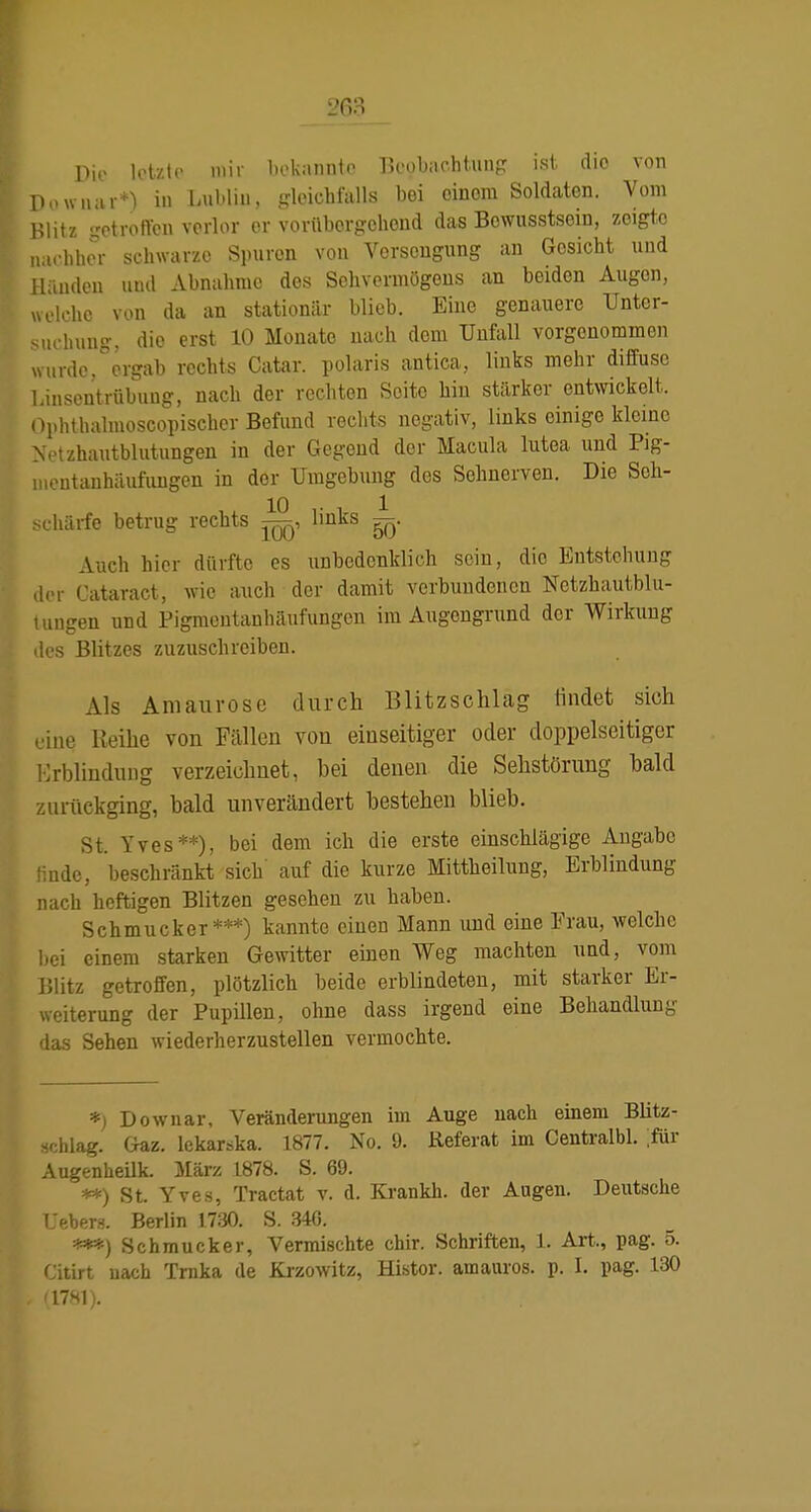 Die letzte mit- bokannto Beobachtung ist dio von Uowiuu-*) in Lublin, gleichfalls bei einem Soldaten. Vom Hlitz -otroftcn verlor er vorüborgohoud das Bowusstsoin, zeigte nachher schwarze Spuren von Vorscugung an Gesicht und lliiuden und Abnahme des Sehvermögens an beiden Augen, welche von da an stationär blieb. Eine genauere Unter- suehuns-. die erst 10 Monate nach dem Unfall vorgenommen wurde,ergab rechts Catar. polaris antica, links mehr diffuse Linsentrübung, nach der rechten Seite hin stärker entwickelt. Ophthalmoscopischor Befund rechts negativ, links einige kleine Netzhautblutungen in der Gegend der Macula lutea und P)g- luoutauhäufuugen in der Umgebung des Sehnerven. Die Seh- chärfe betrug rechts links ^. Auch hier dürfte es iiBbedenklich sein, dio Entstehung .ier Cataract, wie auch der damit verbundenen Netzhautblu- tungen und Pigmentanhäufungen im Augengrund der Wirkung les Blitzes zuzuschreiben. Als Amaurose diircli Blitzschlag findet sich •ine Reihe von Fällen von einseitiger oder doppelseitiger Mrbliudung verzeichnet, bei denen die Sehstörung bald zurückging, bald unverändert bestehen blieb. St. Yves**), bei dem ich die erste einschlägige Angabc 'indc, beschränkt sich' auf die kurze Mittheilung, Erblindung nach heftigen Blitzen gesehen zu haben. Schmucker***) kannte einen Mann und eine Frau, welche hei einem starken Gewitter einen Weg machten und, vom iJlitz getroffen, plötzlich beide erblindeten, mit starker Er- weiterung der Pupillen, ohne dass irgend eine Behandlung das Sehen wiederherzustellen vermochte. *) Downar, Veränderungen im Auge nach einem Blitz- schlag. Gaz. lekarska. 1877. No. 9. Referat im Centralbl. ;für AugenheUk. März 1878. S. 69. **) St. Yves, Tractat v. d. Ki-ankh. der Augen. Deutsche Uebers. Berlin 1730. S. 340. ***) Schmucker, Vermischte chir. Schriften, 1. Art., pag. o. Citirt uacb Trnka de Kizowitz, Histor. amauros. p. I. pag. 130 (1781).