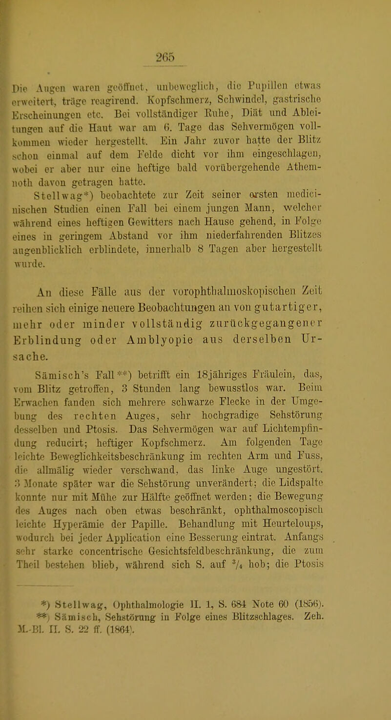 Die Augen waren goötVuet, uubowcglich, dio Pupillen etwas . i weitcrt, träge rcagirend. Kopfschmerz, Schwindel, gastrische lüscheiuungen etc. Bei vollständiger Ruhe, Diät und Ablei- tungen auf die Haut war am 6. Tage das Sehvermögen voll- kommeu wieder hergestellt. Ein Jahr zuvor hatte der Blitz hou einmal auf dem Felde dicht vor ihm eingeschlagen, wobei er aber nur eine heftige bald vorübergehende Athem- iioth davon getragen batte. St eil wag*) beobachtete zur Zeit seiner wsten mcdici- nischen Studien einen Fall bei einem jungen Mann, welchei- während eines heftigen Gewitters nach Hause gehend, in Folge eines in geringem Abstand vor ihm niederfahrenden Blitzes attgcnblicklich erblindete, innerhalb Ö Tagen aber hergestellt wurde. An diese Fälle aus der vurophtlialuioskopisotien Zeit reihen sich einige neuere Beobachtungen an von gutartiger, mehr oder minder vollständig zurückgegangener Erblindung oder Amblyopie aus derselben Ur- sache. Sämisch's Fall**) betrifft ein ISjähriges Fräulein, das, vom Blitz getroffen, 3 Stunden lang bewusstlos war. Beim Erwachen fanden sich mehrere schwarze Flecke in der Umge- bung des rechten Auges, sehr hocbgradige Sehstörung desselben und Ptosis. Das Sehvermögen war auf Lichtempßn- dung reducirt; heftiger Kopfschmerz. Am folgenden Tage leichte Beweglichkeitsbeschränkung im rechten Arm und Fuss, dir- allmälig wieder verschwand, das linke Auge ungestört. ilonate später war die Sehstörung unverändert; die Lidspalte konnte nur mit Mühe zur Hälfte geöffnet werden; die Bewegung des Auges nach oben etwas beschränkt, ophthalmoscopisch leichte Hyperämie der Papille. Behandlung mit Heurteloups, wodurch bei jeder Application eine Besserung eintrat. Anfangs sehr starke concentrische Gesichtsfeldbeschränkung, die zum Thcil bestehen blieb, während sich S. auf ^4 hob; die Ptosis *) Stellwag, Ophthalmologie IL 1, S. 68i Note 60 (1H56). **j Sämiscb, Sehstömng in Folge eines Blitzschlages. Zeh. JL-Bl. IL S. 22 ff. (1864).