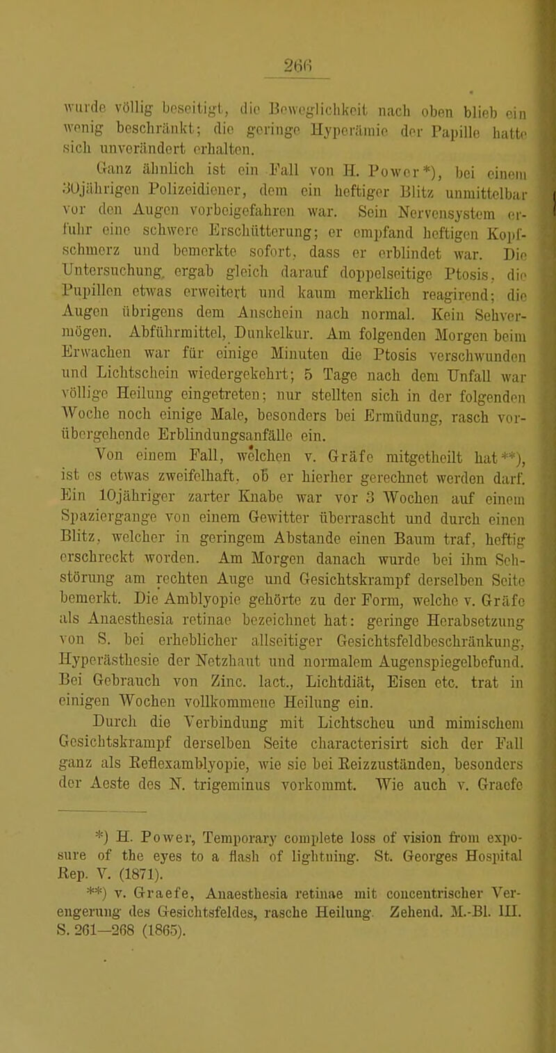 winde völlig beseitigt, die Bowegliclikcit nach oben blieb ein wonig beschränkt; die geringe Hyperämie der Papille hiill^ sich unverändert erhalten. Ganz ähnlich ist ein Fall von H. Power*), bei cini'in ;JÜjährigen Polizeidieuer, dem ein heftiger Blitz unmittelbar vor den Augen vorbeigefahren war. Sein Nervensystem or- l'uhr eine schwere Erschütterung; er empfand heftigen Kopf- schmerz und bemerkte sofort, dass er erblindet war. Die Untersuchung, ergab gleich darauf doppelseitige Ptosis, die Pupillen etwas erweitert und kaum merklich reagirend; die Augen übrigens dem Anschein nach normal. Kein Sehver- mögen. Abführmittel, Dunkelkur. Am folgenden Morgen beim Erwachen war für einige Minuten die Ptosis verschwunden und Lichtschein wiedergekehrt; 5 Tage nach dem Unfall war völlige Heilung eingeti-eten; nur stellten sich in der folgenden Woche noch einige Male, besonders bei Ermüdung, rasch voi- übcrgehende Erblindungsanfälle ein. Von einem Fall, welchen v. Gräfe mitgetheilt hat^ j, ist es etwas zweifelhaft, ob er hierher gerechnet werden darf. Ein lOjähriger zarter Knabe war vor 3 Wochen auf einem Spaziergange von einem Gewitter überrascht und durch einen Blitz, welcher in geringem Abstände einen Baum traf, heftig erschreckt worden. Am Morgen danach wurde bei ihm Seli- störung am rechten Auge und Gesichtskrampf derselben Sciti' bemerkt. Die Amblyopie gehörte zu der Form, welche v. Gräfe als Anaesthesia retinae bezeichnet hat: geringe Herabsetzung von S. bei erheblicher allseitiger Gesichtsfeldbeschränkung, Hyperästhesie der Netzhaut und normalem Augenspiegelbefund. Bei Gebrauch von Zinc. lact., Lichtdiät, Eisen etc. trat in einigen Wochen vollkommene Heilung ein. Durch die Verbindung mit Lichtscheu und mimischem Gesichtskrampf derselben Seite characterisirt sich der Fall ganz als Eeflexamblyopie, wie sie bei Eeizzuständen, besonders der Aeste des N. trigeminus vorkommt. Wie auch v. Gracfc *) H. Power, Temporary complete loss of vision fi'om expo- sure of the eyes to a flash of liglitning. St. Georges Hospital Rep. V. (1871). **) V. Graefe, Auaesthesia retinae mit couceutriscber Ver- engerung des Gesichtsfeldes, rasche Heilung. Zeheud. M.-B1. III.