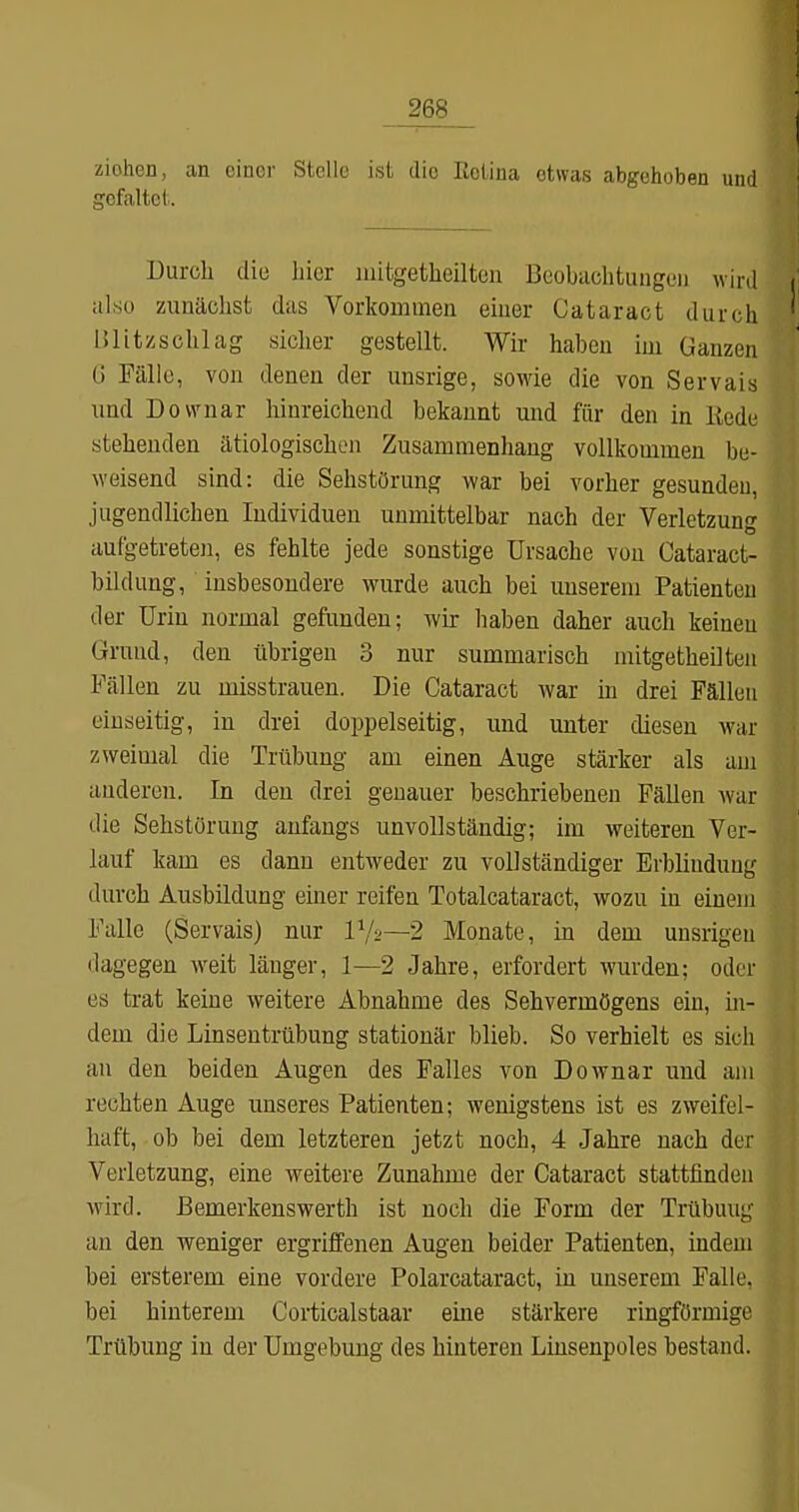 liohdü, an einer Stelle ist die Kciina etwas abgehoben und gefaltet. Durch die hier luitgetheiltcn ßcobachtungcii wird also zunächst das Vorkommen einer Cataract durch Blitzschlag sicher gestellt. Wir haben im Ganzen G Fälle, von denen der unsrige, sowie die von Servals imd Dovvnar hinreichend bekannt mid für den in Itede stehenden ätiologischen Zusammenhang vollkommen be- weisend sind: die Sehstörung war bei vorher gesunden, jugendlichen Individuen unmittelbar nach der Verletzung aufgetreten, es fehlte jede sonstige Ursache von Cataract- bildung, insbesondere wurde auch bei unserem Patienten der Urin normal gefunden; wir haben daher auch keinen Grund, den übrigen 3 nur summarisch mitgetheilten Fällen zu misstrauen. Die Cataract war m drei Fällen einseitig, in drei doppelseitig, und unter diesen war zweimal die Trübung am einen Auge stärker als am anderen. In den drei genauer beschriebenen Fällen war die Sehstörung anfangs unvollständig; im weiteren Ver- lauf kam es dann entweder zu vollständiger Erblindung durch Ausbildung einer reifen Totalcataract, wozu in einem Falle (Servals) nur V/o—2 Monate, in dem unsrigen dagegen weit länger, 1—2 Jahre, erfordert wurden; oder es trat keine weitere Abnahme des Sehvermögens ein, in- dem die Linsentrübung stationär blieb. So verhielt es sich au den beiden Augen des Falles von Downar und am rechten Auge unseres Patienten; wenigstens ist es zweifel- haft, ob bei dem letzteren jetzt noch, 4 Jahre nach der Verletzung, eine weitere Zunahme der Cataract stattfinden wird. Bemerkens Werth ist noch die Form der Trübung- an den weniger ergriffenen Augen beider Patienten, indem bei ersterem eine vordere Polarcataract, in unserem Falle, bei hinterem Corticalstaar eine stärkere ringförmige Trübung in der Umgebung des hinteren Linsenpoles bestand.