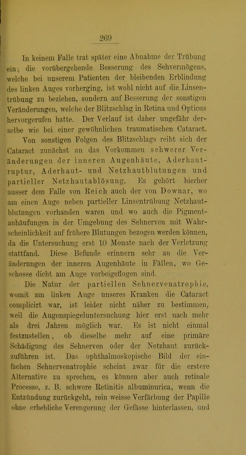 2G9_ Tu keinem Falle trat später eine Abnahme der Trübung ein; die vorübergehende Besserung des Sehvermögens, welche bei unserem Patienten der bleibenden Erblindung des linken Auges vorherging, ist wohl nicht auf die Linsen- trübung zu beziehen, sondern auf Besserung der sonstigen Venlndeningen, welche der Blitzschlag in Retina und Opticus hervorgerufen hatte. Der Verlauf ist daher nngefähr der- selbe wie bei einer gewöhnlichen traumatischen Cataract. Von sonstigen Folgen des Blitzschlags reiht sich der Cataract zunächst an das Vorkommen schwerer Ver- änderungen der inneren Augenhäute, Aderhaut- ruptur, Aderhaut- und Netzhautblutungen und partieller Netzhautablösung. Es gehört hierher ausser dem Falle von Reich auch der von Downar, wo am einen Auge neben partieller Linsentrübung Netzhaut- blutungen vorhanden waren und wo auch die Pigment- anhäufungen in der Umgebung des Sehnerven mit Wahr- scheinlichkeit auf frühere Blutungen bezogen werden können, da die Untersuchung erst 10 Monate nach der Verletzung stattfand. Diese Befunde erinnern sehr an die Vei*- fmderungen der inneren Augenhäute in Fällen, wo Ge- ' hosse dicht am Auge vorbeigeflogen sind. Die Natur der partiellen Sehnervenatrophie, womit am linken Auge unseres Kranken die Catai-act complicirt war, ist leider nicht näher zu bestimmen, weil die Augenspiegeluntersuchung hier erst nach mehr als drei Jahren möglich war. Es ist nicht einmal festzustellen, ob dieselbe mehr auf eine primäre Schädigung des Sehnerven oder der Netzhaut zurück- zuführen ist. Das ophthalmoskopische Bild der ein- fachen Sehnervenatrophie scheint zwar für die erstere Alternative zu sprechen, es können aber auch retinale Processe, z, B. schwere Retinitis albuminurica, wenn die Entzündung zurückgeht, rein weisse Verfärbung der Papille ohnf frhf'bliclie Vereiigernn'4 der Oofässe hinterlassen, und