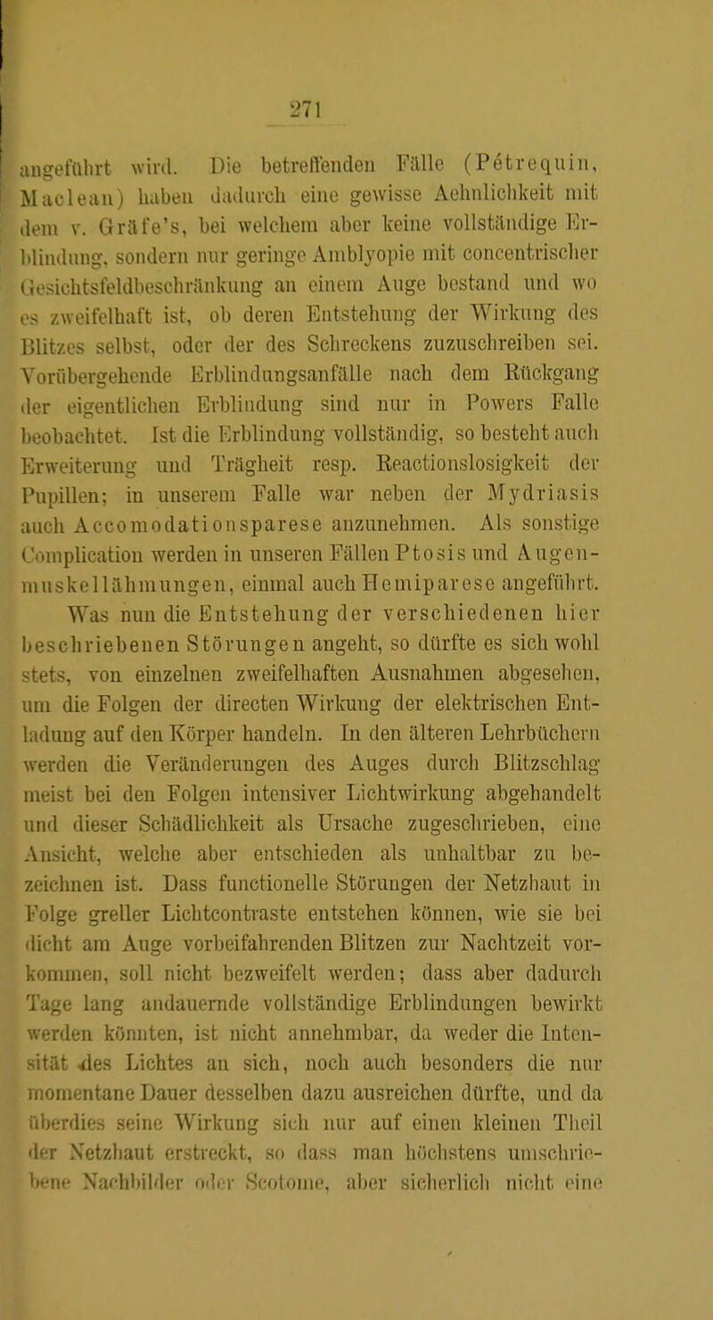 ! :mgefül)rt wird. Die betreffenden Fälle (Petrequin, .Maclean) haben diuliircli eine gewisse Aehnliclikeit mit .lern V. Grafe's, bei welchem aber keine vollständige Er- hlindung, sondern nur geringe Amblyopie mit concentrischer < iesichtsfeldbeschränkung an einem Auge bestand und wo - zweifelhaft ist, ob deren Entstehung der Wirkung des l>litzes selbst, oder der des Schreckens zuzuschreiben sei. Vorübergehende Erblindungsanfälle nacli dem Rückgang der eigentlichen Erblindung sind nur in Powers Falle beobachtet. Ist die Erblindung vollständig, so besteht auch Erweiterung und Trägheit resp. Reactionslosigkeit der Pupillen; in unserem Falle war neben der Mydriasis auch Accomodationsparese anzunehmen. Als sonstige t 'omplication werden in unseren Fällen Ptosis und Augen- mnskellähmungen, einmal auch Hemiparese angeführt. Was nun die Entstehung der verschiedenen hier beschriebenen Störungen angeht, so dürfte es sich wohl stets, von einzelnen zweifelhaften Ausnahmen abgesehen, um die Folgen der directen Wirloing der elektrischen Ent- ladung auf den Körper handeln. In den älteren Lehrbüchern werden die Veränderungen des Auges durch Blitzschlag meist bei den Folgen intensiver Lichtwirkung abgehandelt und dieser Schädlichkeit als Ursache zugeschrieben, eine Ansicht, welche aber entschieden als unhaltbar zu be- zeichnen ist. Dass functionelle Störungen der Netzhaut in Folge greller Lichtcontraste entstehen können, wie sie bei dicht am Auge vorbeifahrenden Blitzen zur Nachtzeit vor- kommen, soll nicht bezweifelt werden; dass aber dadurcli Tage lang andauernde vollständige Erblindungen bewirkt ■ erden könnten, ist nicht annehmbar, da weder die Inten- itüt ^es Lichtes an sich, noch auch besonders die nur iiomentane Dauer desselben dazu ausreichen dürfte, und da überdies seine Wirkung sich nur auf einen kleineu Theil der Xetzhaut erstreckt, so dass man höchstens uinschrie- hcnc Xar-hbild(;r odi'r ScoIouk». aber sicliorlioli nicht eine