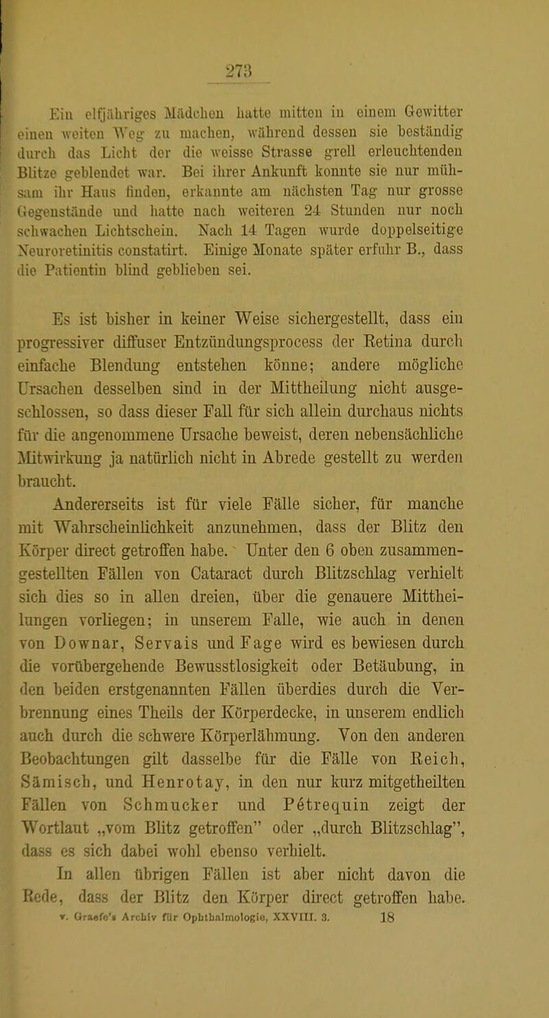Kill elfjähriges Miidcbeu liatto mittou iu einem Gewitter -neu weiten Weg zu macben, während dessen sie beständig uiroh das Licht der die weisse Strasse grell erleuchtenden Blitze geblendet war. Bei ihrer Ankunft konnte sie nur müh- in ihr Haus finden, erkannte am nächsten Tag nur grosse i.egenständo und hatte nach weiteren 24 Stunden nur noch schwachen Lichtschein. Nach 14 Tagen wurde doppelseitige Xouroretinitis constatirt. Einige Monate später erfuhr B., dass ilie Patientin blind geblieben sei. Es ist bisher in keiner Weise sichergestellt, dass ein progressiver diffuser Entzündungsprocess der Ketina durch einfache Blendung entstehen könne; andere mögliche Ursachen desselben sind in der Mittheilung nicht ausge- schlossen, so dass dieser Fall für sich allein durchaus nichts für die angenommene Ursache beweist, deren nebensächliche Mitwirkung ja natürlich nicht in Abrede gestellt zu werden braucht. Andererseits ist für viele Fälle sicher, für manche mit Wahrscheinlichkeit anzunehmen, dass der Blitz den Körper direct getroffen habe. Unter den 6 oben zusammen- gestellten Fällen von Cataract durch Blitzschlag verhielt sich dies so in allen dreien, über die genauere Mitthei- lungen vorliegen; in unserem Falle, wie auch in denen von Downar, Servals und Fage wird es bewiesen durch die vorübergehende Bewusstlosigkeit oder Betäubung, in den beiden erstgenannten Fällen überdies durch die Ver- brennung eines Theüs der Körperdecke, in unserem endlich auch durch die schwere Körperlähmung. Von den anderen Beobachtungen güt dasselbe für die Fälle von Reich, Sämisch, und Henrotay, in den nur kurz mitgetheilten Fällen von Schmucker und Pötrequin zeigt der Wortlaut „vom Blitz getroffen oder „durch Blitzschlag, dass es sich dabei wohl ebenso verhielt. In allen übrigen Fällen ist aber nicht davon die Rede, dass der Blitz den Körper direct getroffen habe. r. Oraefe'« Archiv fUr Oplitbalmologie, XXVIII. 3. 18