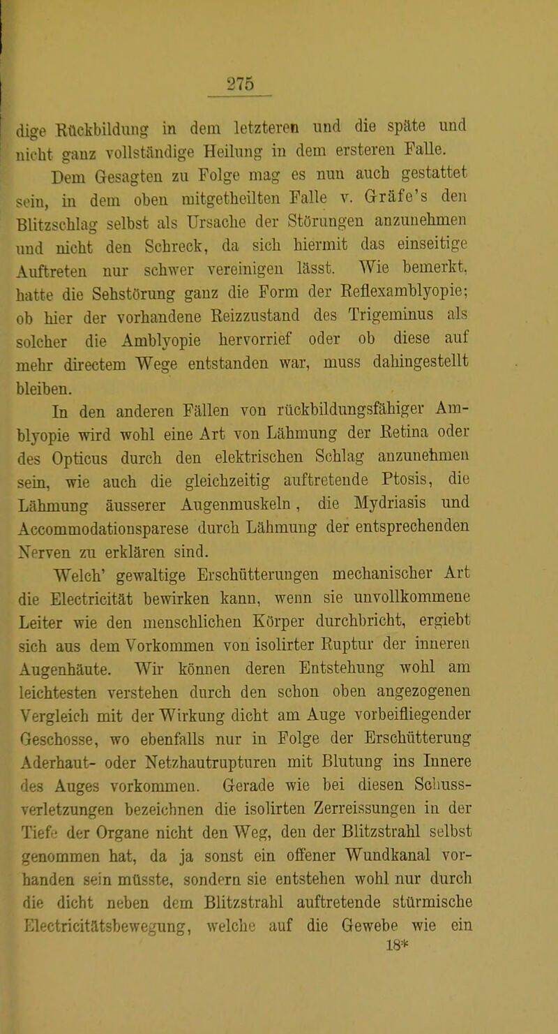 [ dige Kückbildung in dem letzteren und die späte und lücht ganz vollständige Heilung in dem erstereu Falle. Dem Gesagten zu Folge mag es nun auch gestattet in, in dem oben mitgetheilten Falle v. Gräfe's den Blitzschlag selbst als Ursache der Störungen anzunehmen und nicht den Schreck, da sich hiermit das einseitige Auftreten nur schwer vereinigen lässt. Wie bemerkt, hatte die Sehstörung ganz die Form der Reflexamhlyopie; ob hier der vorhandene Reizzustand des Trigeminus als solcher die Amblyopie hervorrief oder ob diese auf mehr directem Wege entstanden war, muss dahingestellt bleiben. In den anderen Fällen von rüokhildungsfähiger Am- blyopie wird wohl eine Art von Lähmung der Retina oder des Opticus durch den elektrischen Schlag anzunehmen sem, wie auch die gleichzeitig auftretende Ptosis, die Lähmung äusserer Augenmuskeln, die Mydriasis und Accommodationsparese durch Lähmung der entsprechenden Nerven zu erklären sind. Welch' gewaltige Erschütterungen mechanischer Art die Electricität bewirken kann, wenn sie unvollkommene Leiter wie den menschlichen Körper durchbricht, ergiebt sich aus dem Vorkommen von isolirter Ruptur der inneren Augenhäute. Wir können deren Entstehung wohl am leichtesten verstehen durch den schon oben angezogenen Vergleich mit der Wirkung dicht am Auge vorbeifliegender Geschosse, wo ebenfalls nur in Folge der Erschütterung Aderhaut- oder Netzhautrupturen mit Blutung ins Innere des Auges vorkommen. Gerade wie bei diesen Sobuss- verletzungen bezeichnen die isolirten Zerreissungen in der Tieft« der Organe nicht den Weg, den der Blitzstrahl selbst /(;nommen hat, da ja sonst ein offener Wundkanal vor- handen sein müsste, sondern sie entstehen wohl nur durch die dicht neben dem Blitzstrahl auftretende stürmische lOlectricitätsbewegung, welche auf die Gewebe wie ein 18*