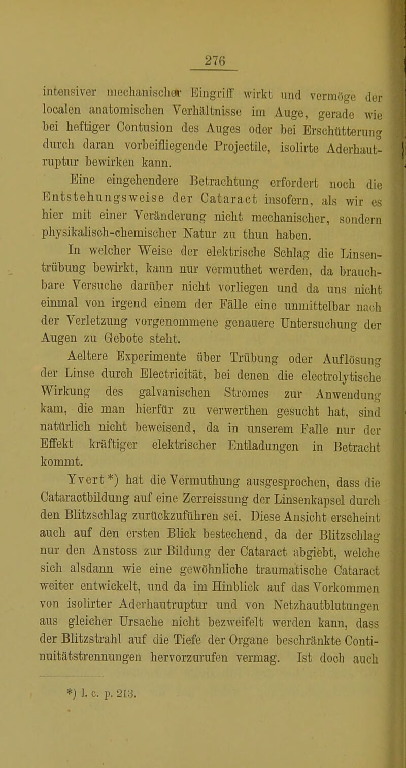 intensiver niechaniscliw Eingriff wirkt und vermöge der localen anatomischen Verhältnisse im Auge, gerade wie bei heftiger Contusion des Auges oder bei Erschütterung durch daran vorbeifliegende Projectile, isolirte Aderhaut- 1 ruptur bewirken kann. Eine eingehendere Betrachtung erfordert noch die Entstehungsweise der Cataract insofern, als wir es hier mit einer Veränderung nicht mechanischer, sondern pliysikalisch-chemischer Natur zu thun haben. In welcher Vi^eise der elek'trische Schlag die Linsen- trübung bewirkt, kann nur vermuthet werden, da brauch- bare Versuche darüber nicht vorliegen und da uns nicht einmal von irgend einem der Fälle eine unmittelbar nach der Verletzung vorgenommene genauere Untersuchung der Augen zu Gebote steht, Aeltere Experimente über Trübung oder Auflösung der Linse durch Electricität, bei denen die electrolytische Wirkung des galvanischen Stromes zur Anwendung kam, die man hierfür zu verwerthen gesucht hat, sind natürlich nicht beweisend, da in unserem Falle nur der Effekt ki-äftiger elektrischer Entladungen in Betracht kommt. Yvert*) hat die Vermuthung ausgesprochen, dass die Cataractbildung auf eine Zerreissung der Linsenkapsel durcli den Blitzschlag zurückzuführen sei. Diese Ansicht erscheint auch auf den ersten Blick bestechend, da der Blitzschlag nur den Anstoss zur Bildung der Cataract abgiebt, welche sich alsdann wie eine gewöhnliche traumatische Cataract weiter entwickelt, und da im Hinblick auf das Vorkommen von isolirter Aderhautruptur und von Netzhautblutuugcn aus gleicher Ursache nicht bezweifelt werden kann, dass der Blitzstrahl auf die Tiefe der Organe beschränkte Conti- nuitätstrennungen hervorzurufen vermag. Ist doch auch *) 1. c. p. 213.