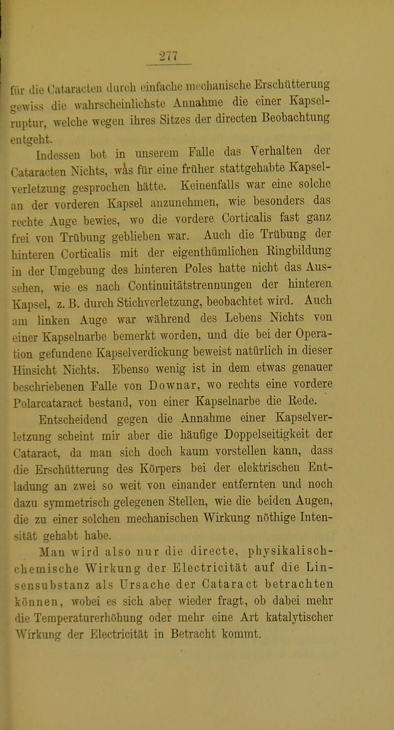 für die Cataracten iliirch einfache nu'chanisclie Erschütterung -owiss die wahrscheinlichste Annahme die einer Kapsel- ruptur, welche wegen ihres Sitzes der directen Beobachtung entgeht. Indessen bot in unserem Falle das Verhalten der Cataracten Nichts, Wt\s für eine früher stattgehabte Kapsel- verletzimg gesprochen hätte. Keinenfalls war eine solche an der vorderen Kapsel anzunehmen, wie besonders das rechte Auge bewies, wo die vordere Corticalis fast ganz frei von Trübung geblieben war. Auch die Trübung der hinteren Corticalis mit der eigenthümlichen Eingbildung in der Umgebung des hinteren Poles hatte nicht das Aus- sehen, wie es nach Continuitätstrennungen der hinteren Kapsel, z. B. durch Stichverletzung, beobachtet wird. Auch am linken Auge war während des Lebens Nichts von einer Kapselnarbe bemerkt worden, und die bei der Opera- tion gefimdene Kapselverdickung beweist natürlich in dieser Hinsicht Nichts. Ebenso wenig ist in dem etwas genauer beschriebenen Falle von Downar, wo rechts eine vordere Polarcataract bestand, von einer Kapselnarbe die Rede. Entscheidend gegen die Annahme einer Kapselver- letzung scheint mir aber die häufige Doppelseitigkeit der Cataract, da man sich doch kaum vorstellen kann, dass die Erschütterung des Köi-pers bei der elektrischen Ent- ladung an zwei so weit von einander entfernten und noch dazu symmetrisch gelegenen Stellen, wie die beiden Augen, die zu einer solchen mechanischen Wirkung nöthige Inten- ität gehabt habe. Man wird also nur die directe, physikalisch- hemische Wirkung der Electricität auf die Lin- sensubstanz als Ursache der Cataract betrachten können, wobei es sich aber wieder fragt, ob dabei mehr 'iie Temperaturerhöhung oder mehr eine Art katalytischer Virkung der Electricität in Betracht kommt.