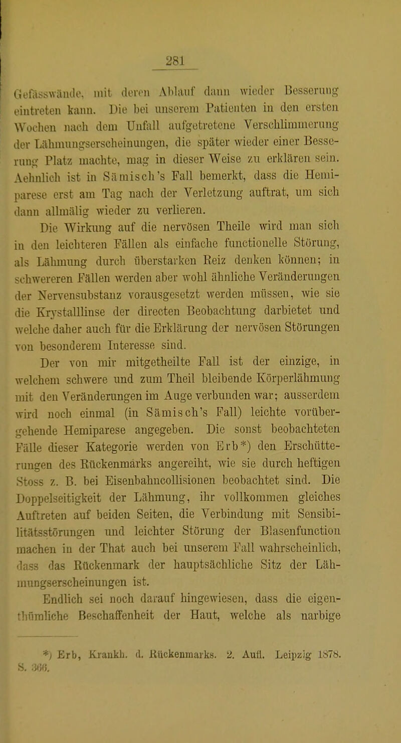 (iefässwäiulo. mit cleron Abliiuf dann wieder Besserung l iutreten kann. Die bei unserem Patienten in den ersten W^oclien nach dem Unfall aufgetretene Verschlimmerung der Lähmungserscheinungen, die später wieder einer Besse- rung Platz machte, mag in dieser Weise zu erklären sein. Aehnlich ist in Sä misch's Fall bemerkt, dass die Hemi- parese erst am Tag nach der Verletzung auftrat, um sich dann allmälig wieder zu verlieren. Die Wirkung auf die nervösen Theile wird man sich in den leichteren Fällen als einfache functionelle Störung, als Lähmung durch liberstarken Reiz denken können; in chwereren Fällen werden aber wohl ähnliche Veränderungen der Nervensubstanz vorausgesetzt werden müssen, wie sie die Krystalllinse der directen Beobachtung darbietet und welche daher auch für die Erklärung der nervösen Störungen von besonderem Interesse sind. Der von mir mitgetheilte Fall ist der einzige, in welchem schwere und zum Theil bleibende Körperlähmung mit den Veränderungen im Auge verbunden war; ausserdem wird noch einmal (in Sämisch's Fall) leichte vorüber- gehende Hemiparese angegeben. Die sonst beobachteten Fälle dieser Kategorie werden von Brh*) den Erschütte- rungen des Rückenmarks angereiht, wie sie durch heftigen Stoss z. B. bei EisenbahncoUisiouen beobachtet sind. Die Doppelseitigkeit der Lähmung, ihr vollkommen gleiches Auftreten auf beiden Seiten, die Verbindung mit Sensibi- litätsstörungen und leichter Störung der Blasenfunctiou inachen in der That auch bei unserem Fall wahrscheinlich, lass das Rückenmark der hauptsächliche Sitz der Läh- niungserscheinungen ist. Endlich sei noch darauf hingewiesen, dass die eigen- 'hüraliche Beschaffenheit der Haut, welche als narbige *) Erb, Krankli. d. Rückenmarks. 2. Aull. Leipzig 1Ö78.
