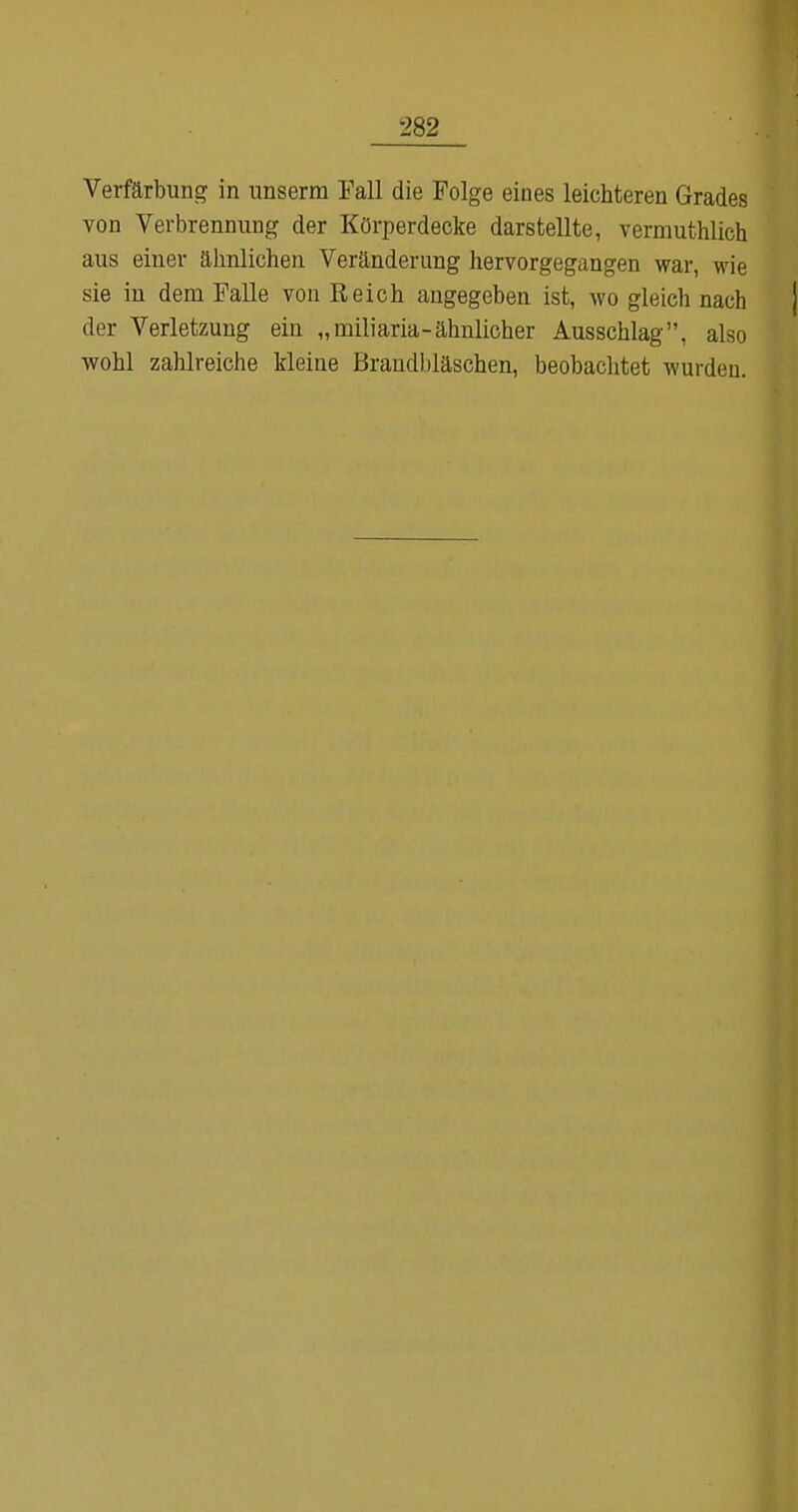 Verfärbung in unserm Fall die Folge eines leichteren Grades von Verbrennung der Körperdecke darstellte, vermuthlich aus einer ähnlichen Veränderung hervorgegangen war, wie sie in dem Falle von Reich angegeben ist, wo gleich nach der Verletzung ein „miliaria-ähnlicher Ausschlag, also wohl zaUreiche kleine Brandbläschen, beobachtet wurden.