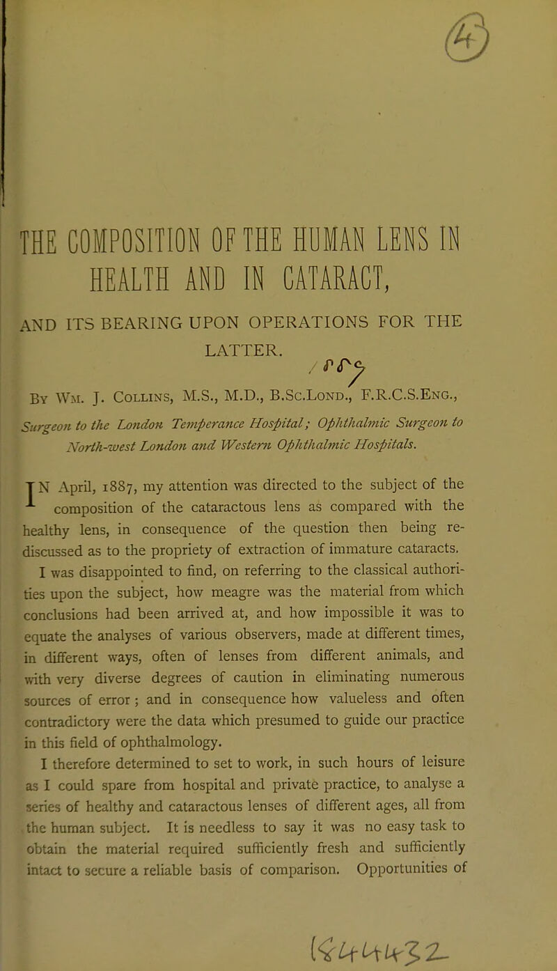 THE COMPOSITION OF THE HUMAN LENS IN HEALTH AND IN CATARACT, AND ITS BEARING UPON OPERATIONS FOR THE LATTER. By Wm. J. Collins, M.S., M.D., B.Sc.Lond., F.R.CS.Eng., Surgeon to the London Temperance Hospital; Ophthalmic Surgeon to North-west London and Western Ophthalmic Hospitals. TN April, 1887, my attention was directed to the subject of the composition of the cataractous lens as compared with the healthy lens, in consequence of the question then being re- discussed as to the propriety of extraction of immature cataracts. I was disappointed to find, on referring to the classical authori- ties upon the subject, how meagre was the material from which conclusions had been arrived at, and how impossible it was to equate the analyses of various observers, made at different times, in different ways, often of lenses from different animals, and with very diverse degrees of caution in eUminating numerous sources of error; and in consequence how valueless and often contradictory were the data which presumed to guide our practice in this field of ophthalmology. I therefore determined to set to work, in such hours of leisure as I could spare from hospital and private practice, to analyse a series of healthy and cataractous lenses of different ages, all from the human subject. It is needless to say it was no easy task to obuin the material required sufficiently fresh and sufficiently intact to secure a reliable basis of comparison. Opportunities of