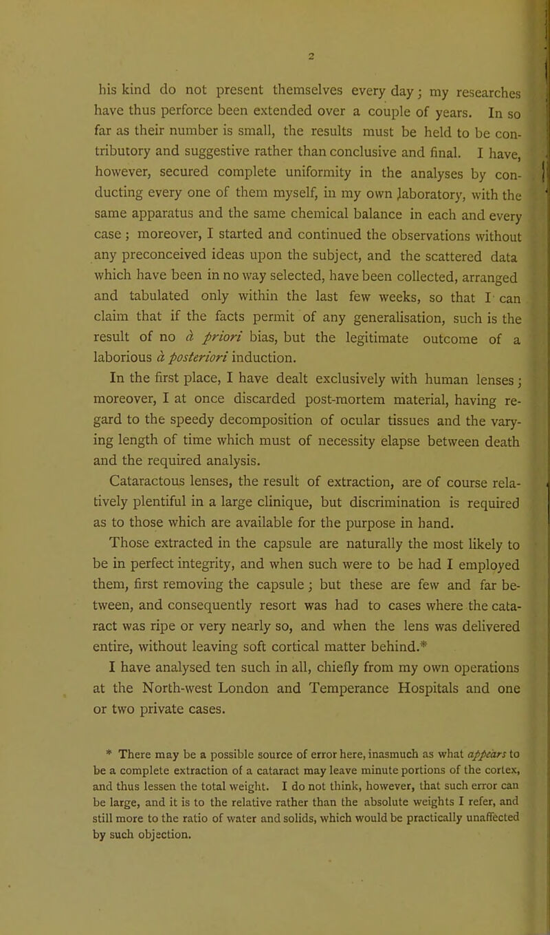 his kind do not present themselves every day; my researches have thus perforce been extended over a couple of years. In so far as their number is small, the results must be held to be con- tributory and suggestive rather than conclusive and final. I have, however, secured complete uniformity in the analyses by con- ducting every one of them myself, in my own laboratory, with the same apparatus and the same chemical balance in each and every case ; moreover, I started and continued the observations without any preconceived ideas upon the subject, and the scattered data which have been in no way selected, have been collected, arranged and tabulated only within the last few weeks, so that I' can claim that if the facts permit of any generalisation, such is the result of no d priori bias, but the legitimate outcome of a laborious a posteriori induction. In the first place, I have dealt exclusively with human lenses; moreover, I at once discarded post-mortem material, having re- gard to the speedy decomposition of ocular tissues and the vary- ing length of time which must of necessity elapse between death and the required analysis. Cataractous lenses, the result of extraction, are of course rela- tively plentiful in a large clinique, but discrimination is required as to those which are available for the purpose in hand. Those extracted in the capsule are naturally the most likely to be in perfect integrity, and when such were to be had I employed them, first removing the capsule ; but these are few and far be- tween, and consequently resort was had to cases where the cata- ract was ripe or very nearly so, and when the lens was delivered entire, without leaving soft cortical matter behind.* I have analysed ten such in all, chiefly from my own operations at the North-west London and Temperance Hospitals and one or two private cases. * There may be a possible source of error here, inasmuch as what appears to be a complete extraction of a cataract may leave minute portions of the cortex, and thus lessen the total weight. I do not think, however, that such error can be large, and it is to the relative rather than the absolute weights I refer, and still more to the ratio of water and solids, which would be practically unafTected by such objection.