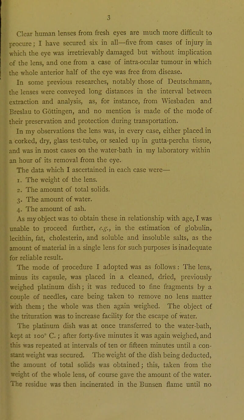 Clear human lenses from fresh eyes are much more difificult to procure; I have secured six in all—five from cases of injury in which the eye was irretrievably damaged but without implication of the lens, and one from a case of intra-ocular tumour in which the whole anterior half of the eye was free from disease. In some previous researches, notably those of Deutschmann, the lenses were conveyed long distances in the interval between extraction and analysis, as, for instance, from Wiesbaden and Breslau to Gottingen, and no mention is made of the mode of their preservation and protection during transportation. In my observations the lens was, in every case, either placed in a corked, dry, glass test-tube, or sealed up in gutta-percha tissue, and was in most cases on the water-bath in my laboratory within an hour of its removal from the eye. The data which I ascertained in each case were— 1. The weight of the lens. 2. The amount of total solids. 3. The amount of water. 4. The amount of ash. As my object was to obtain these in relationship with age, I was unable to proceed further, e.g.^ in the estimation of globulin, lecithin, fat, cholesterin, and soluble and insoluble salts, as the amount of material in a single lens for such purposes is inadequate for reliable result. The mode of procedure I adopted was as follows: The lens, minus its capsule, was placed in a cleaned, dried, previously weighed platinum dish; it was reduced to fine fragments by a couple of needles, care being taken to remove no lens matter with them; the whole was then again weighed. The object of the trituration was to increase facility for the escape of water. The platinum dish was at once transferred to the water-bath, kept at 100'' C.; after forty-five minutes it was again weighed, and this was repeated at intervals of ten or fifteen minutes until a con- stant weight was secured. The weight of the dish being deducted, the amount of total solids was obtained; this, taken from the weight of the whole lens, of course gave the amount of the water. The residue was then incinerated in the Bunsen flame until no