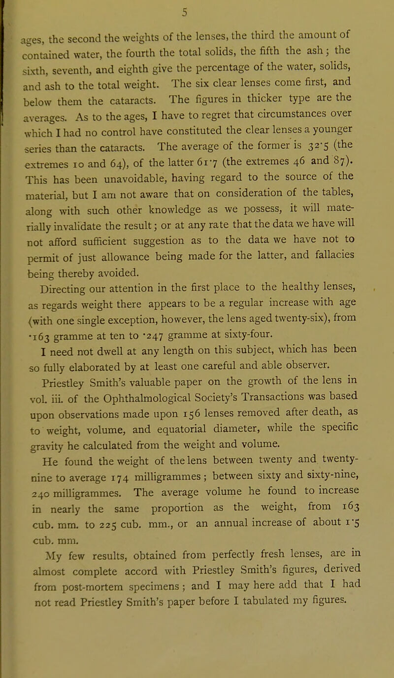 ages, the second the weights of the lenses, the third the amount of contained water, the fourth the total solids, the fifth the ash; the sixth, seventh, and eighth give the percentage of the water, solids, and ash to the total weight. The six clear lenses come first, and below them the cataracts. The figures in thicker type are the averages. As to the ages, I have to regret that circumstances over which I had no control have constituted the clear lenses a younger series than the cataracts. The average of the former is 32-5 (the extremes 10 and 64), of the latter 617 (the extremes 46 and 87). This has been unavoidable, having regard to the source of the material, but I am not aware that on consideration of the tables, along with such other knowledge as we possess, it will mate- rially invalidate the result; or at any rate that the data we have will not afford sufficient suggestion as to the data we have not to permit of just allowance being made for the latter, and fallacies being thereby avoided. Directing our attention in the first place to the healthy lenses, as regards weight there appears to be a regular increase with age (with one single exception, however, the lens aged twenty-six), from ■163 gramme at ten to -247 gramme at sixty-four. I need not dwell at any length on this subject, which has been so fully elaborated by at least one careful and able observer. Priestley Smith's valuable paper on the growth of the lens in vol. iii. of the Ophthalmological Society's Transactions was based upon observations made upon 156 lenses removed after death, as to weight, volume, and equatorial diameter, while the specific gravity he calculated firom the weight and volume. He found the weight of the lens between twenty and twenty- nine to average 174 milligrammes ; between sixty and sixty-nine, 240 milligrammes. The average volume he found to increase in nearly the same proportion as the weight, from 163 cub. mm. to 225 cub. mm., or an annual increase of about 1-5 cub. ram. My few results, obtained from perfectly fresh lenses, are in almost complete accord with Priestley Smith's figures, derived from post-mortem specimens ; and I may here add that I had not read Priestley Smith's paper before I tabulated my figures.