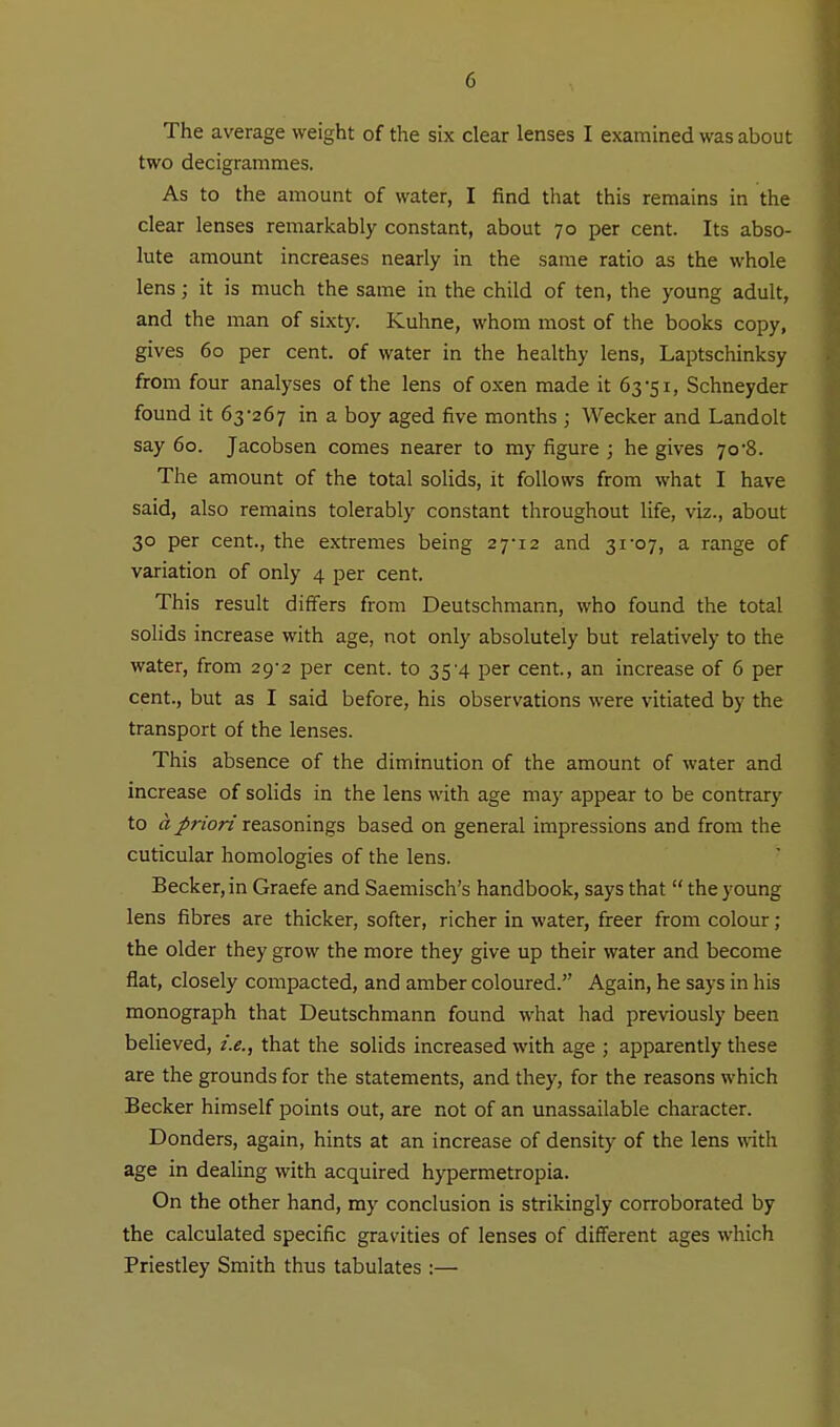 The average weight of the six clear lenses I examined was about two decigrammes. As to the amount of water, I find that this remains in the clear lenses remarkably constant, about 70 per cent. Its abso- lute amount increases nearly in the same ratio as the whole lens; it is much the same in the child of ten, the young adult, and the man of sixty. Kuhne, whom most of the books copy, gives 60 per cent, of water in the healthy lens, Laptschinksy from four analyses of the lens of oxen made it 63-51, Schneyder found it 63-267 in a boy aged five months ; Wecker and Landolt say 60. Jacobsen comes nearer to my figure ; he gives 70*8. The amount of the total solids, it follows from what I have said, also remains tolerably constant throughout life, viz., about 30 per cent., the extremes being 27-12 and 31-07, a range of variation of only 4 per cent. This result differs from Deutschmann, who found the total solids increase with age, not only absolutely but relatively to the water, from 29-2 per cent, to 35-4 per cent, an increase of 6 per cent., but as I said before, his observations were vitiated by the transport of the lenses. This absence of the diminution of the amount of water and increase of solids in the lens with age may appear to be contrary to a priori reasonings based on general impressions and from the cuticular homologies of the lens. Becker, in Graefe and Saemisch's handbook, says that  the young lens fibres are thicker, softer, richer in water, freer from colour ; the older they grow the more they give up their water and become flat, closely compacted, and amber coloured. Again, he says in his monograph that Deutschmann found what had previously been believed, i.e., that the solids increased with age ; apparently these are the grounds for the statements, and they, for the reasons which Becker himself points out, are not of an unassailable character. Bonders, again, hints at an increase of density of the lens with age in dealing with acquired hypermetropia. On the other hand, my conclusion is strikingly corroborated by the calculated specific gravities of lenses of different ages which Priestley Smith thus tabulates :—