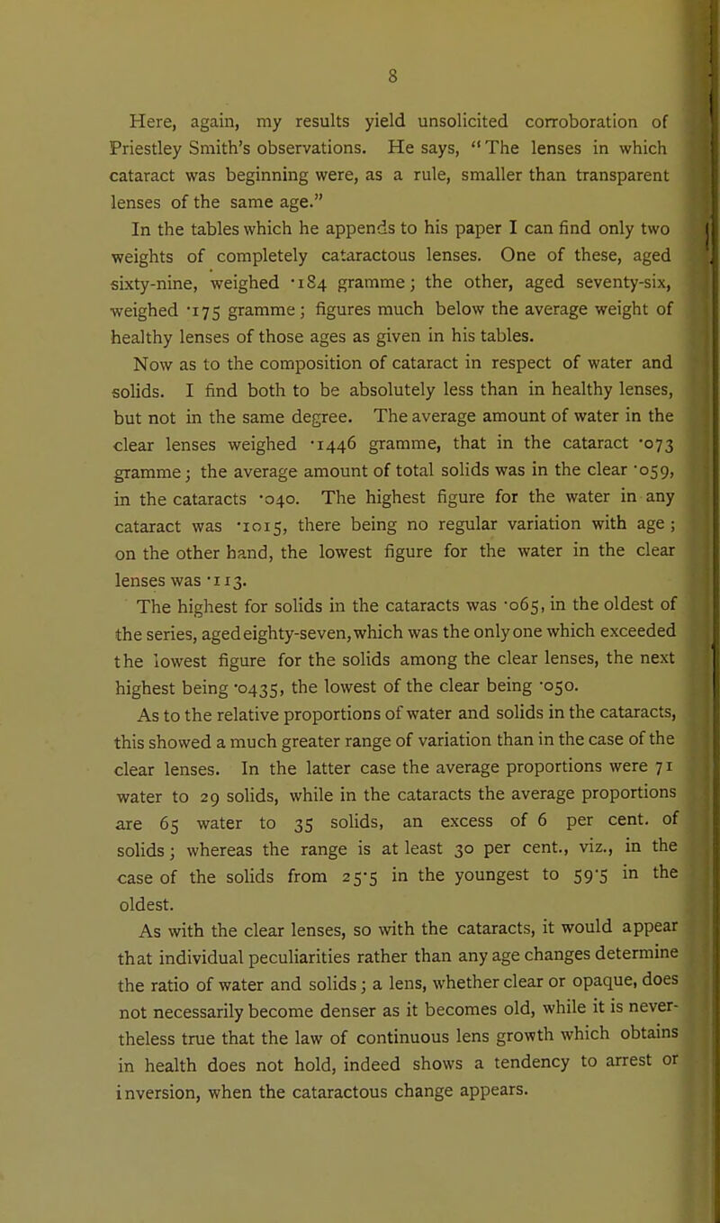 Here, again, my results yield unsolicited corroboration of Priestley Smith's observations. He says,  The lenses in which cataract was beginning were, as a rule, smaller than transparent lenses of the same age. In the tables which he appends to his paper I can find only two weights of completely cataractous lenses. One of these, aged sixty-nine, weighed •184 gramme; the other, aged seventy-six, weighed -175 gramme; figures much below the average weight of healthy lenses of those ages as given in his tables. Now as to the composition of cataract in respect of water and solids. I find both to be absolutely less than in healthy lenses, but not in the same degree. The average amount of water in the clear lenses weighed •1446 gramme, that in the cataract -073 gramme; the average amount of total solids was in the clear '059, in the cataracts -040. The highest figure for the water in any cataract was '1015, there being no regular variation with age; on the other hand, the lowest figure for the water in the clear lenses was 'iis. The highest for solids in the cataracts was -065, in the oldest of the series, aged eighty-seven, which was the only one which exceeded the lowest figure for the solids among the clear lenses, the next highest being 0435, the lowest of the clear being -050. As to the relative proportions of water and solids in the cataracts, this showed a much greater range of variation than in the case of the clear lenses. In the latter case the average proportions were 71 water to 29 solids, while in the cataracts the average proportions are 65 water to 35 solids, an excess of 6 per cent, of solids; whereas the range is at least 30 per cent., viz., in the case of the solids from 25-5 in the youngest to 59-5 in the oldest. As with the clear lenses, so with the cataracts, it would appear that individual peculiarities rather than any age changes determine the ratio of water and solids; a lens, whether clear or opaque, does not necessarily become denser as it becomes old, while it is never- theless true that the law of continuous lens growth which obtains in health does not hold, indeed shows a tendency to arrest or inversion, when the cataractous change appears.