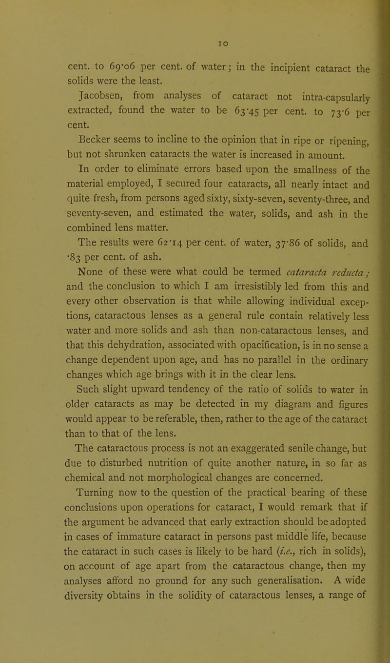 cent, to 69-06 per cent, of water; in the incipient cataract the solids were the least. Jacobsen, from analyses of cataract not intra-capsularly extracted, found the water to be 63-45 per cent, to 73-6 per cent. Becker seems to incline to the opinion that in ripe or ripening, but not shrunken cataracts the water is increased in amount. In order to eliminate errors based upon the smallness of the material employed, I secured four cataracts, all nearly intact and quite fresh, from persons aged sixty, sixty-seven, seventy-three, and seventy-seven, and estimated the water, solids, and ash in the combined lens matter. The results were 62 ■14 per cent, of water, 37-86 of solids, and -83 per cent, of ash. None of these were what could be termed catarada reducta; and the conclusion to which I am irresistibly led from this and every other observation is that while allowing individual excep- tions, cataractous lenses as a general rule contain relatively less water and more solids and ash than non-cataractous lenses, and that this dehydration, associated with opacification, is in no sense a change dependent upon age, and has no parallel in the ordinary changes which age brings with it in the clear lens. Such slight upward tendency of the ratio of solids to water in older cataracts as may be detected in my diagram and figures would appear to be referable, then, rather to the age of the cataract than to that of the lens. The cataractous process is not an exaggerated senile change, but due to disturbed nutrition of quite another nature, in so far as chemical and not morphological changes are concerned. Turning now to the question of the practical bearing of these conclusions upon operations for cataract, I would remark that if the argument be advanced that early extraction should be adopted in cases of immature cataract in persons past middle life, because the cataract in such cases is likely to be hard {}.e., rich in solids), on account of age apart from the cataractous change, then my analyses afford no ground for any such generalisation. A wide diversity obtains in the solidity of cataractous lenses, a range of