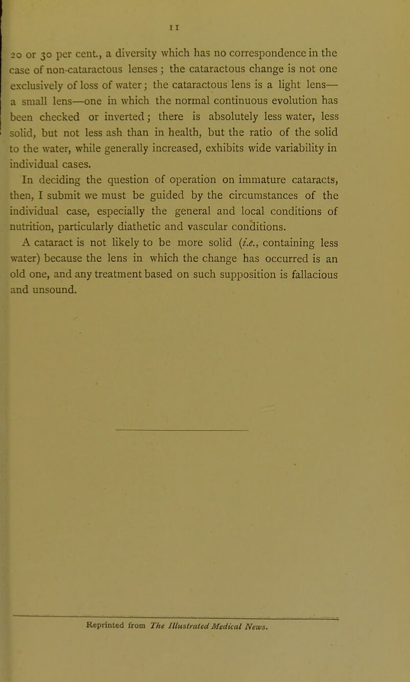 20 or 30 per cent., a diversity which has no correspondence in the case of non-cataractous lenses ; the cataractous change is not one exclusively of loss of water; the cataractous lens is a light lens— a small lens—one in which the normal continuous evolution has been checked or inverted; there is absolutely less water, less solid, but not less ash than in health, but the ratio of the solid to the water, while generally increased, exhibits wide variability in individual cases. In deciding the question of operation on immature cataracts, then, I submit we must be guided by the circumstances of the individual case, especially the general and local conditions of nutrition, particularly diathetic and vascular conditions. A cataract is not likely to be more solid {t.e., containing less water) because the lens in which the change has occurred is an old one, and any treatment based on such supposition is fallacious and unsound. Reprinted from The Illustrated Medical News.