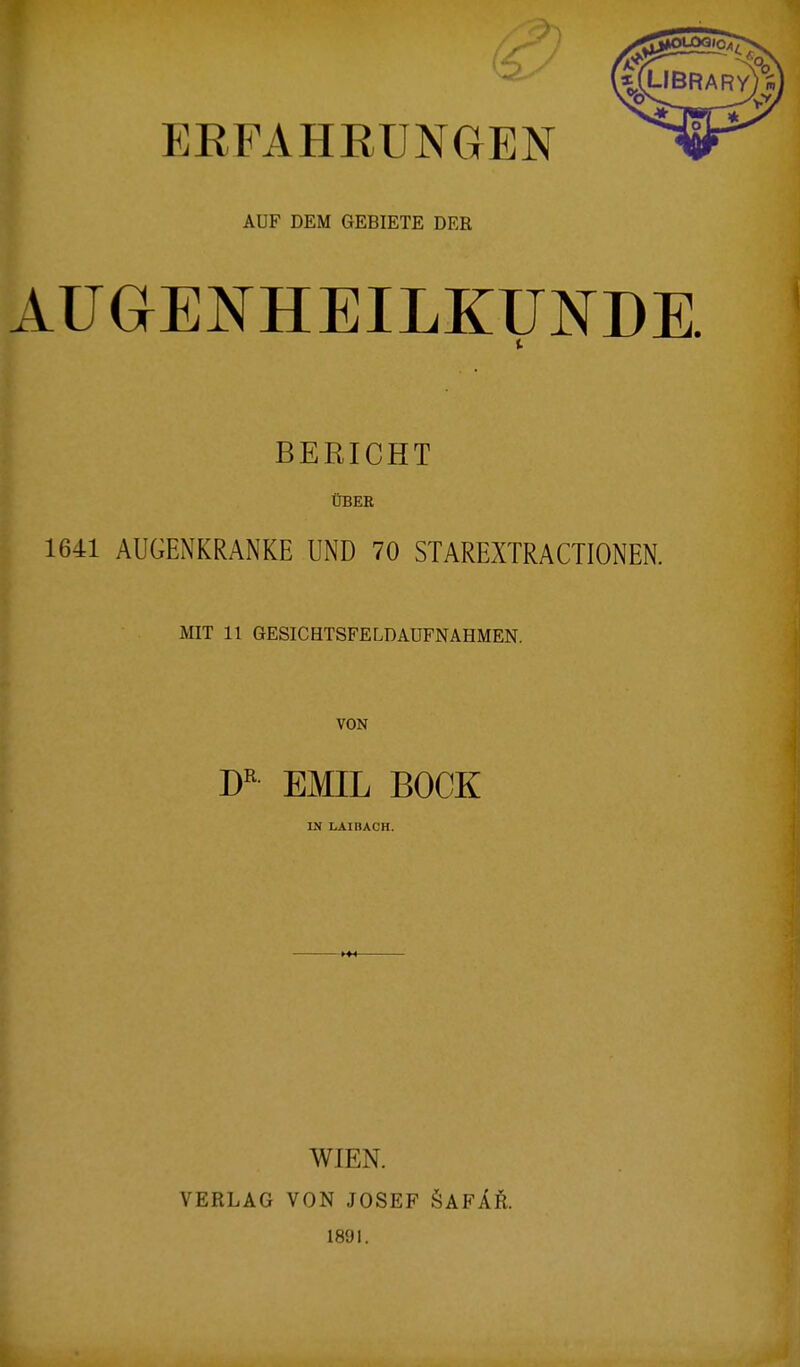 ERFAHRUNGEN AUF DEM GEBIETE DER AUGENHEILKUNDE. I BERICHT ÜBER 1641 AUGENKRANKE UND 70 STAREXTRACTIONEN. MIT 11 GESICHTSFELD AUFNAHMEN. VON DR EMIL BOCK IN LAIBACH. WIEN. VERLAG VON JOSEF SAFÄR. 1891.