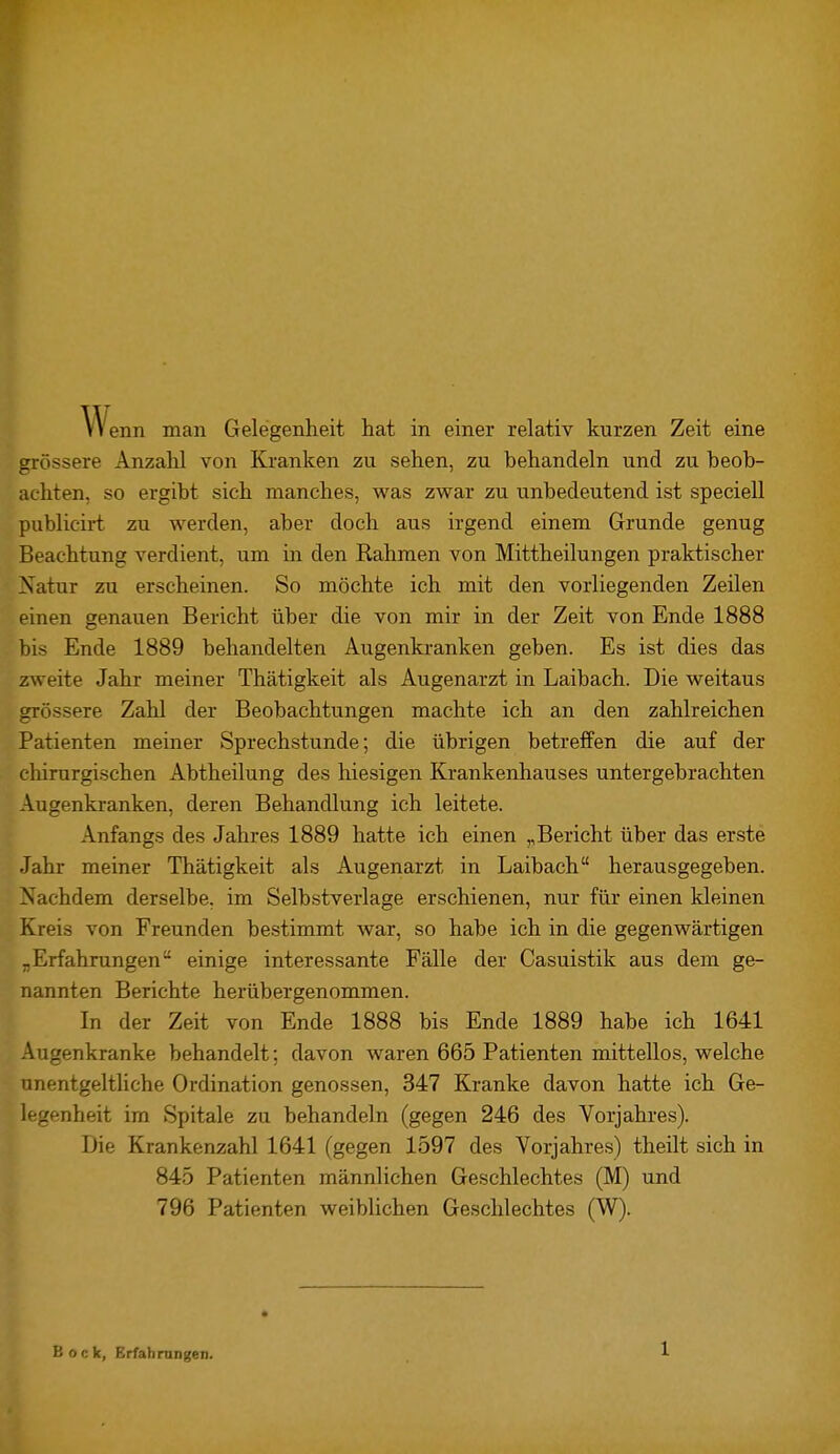 Wenn man Gelegenheit hat in einer relativ kurzen Zeit eine grössere Anzahl von Kranken zu sehen, zu behandeln und zu beob- achten, so ergibt sich manches, was zwar zu unbedeutend ist speciell publicirt zu werden, aber doch aus irgend einem Grunde genug Beachtung verdient, um in den Rahmen von Mittheilungen praktischer Natur zu erscheinen. So möchte ich mit den vorliegenden Zeilen einen genauen Bericht über die von mir in der Zeit von Ende 1888 bis Ende 1889 behandelten Augenkranken geben. Es ist dies das zweite Jahr meiner Thätigkeit als Augenarzt in Laibach. Die weitaus grössere Zahl der Beobachtungen machte ich an den zahlreichen Patienten meiner Sprechstunde; die übrigen betreffen die auf der chirurgischen Abtheilung des hiesigen Krankenhauses untergebrachten Augenkranken, deren Behandlung ich leitete. Anfangs des Jahres 1889 hatte ich einen „Bericht über das erste Jahr meiner Thätigkeit als Augenarzt in Laibach herausgegeben. Nachdem derselbe, im Selbstverlage erschienen, nur für einen kleinen Kreis von Freunden bestimmt war, so habe ich in die gegenwärtigen „Erfahrungen einige interessante Fälle der Casuistik aus dem ge- nannten Berichte herübergenommen. In der Zeit von Ende 1888 bis Ende 1889 habe ich 1641 Augenkranke behandelt; davon waren 665 Patienten mittellos, welche unentgeltliche Ordination genossen, 347 Kranke davon hatte ich Ge- legenheit im Spitale zu behandeln (gegen 246 des Vorjahres). Die Krankenzahl 1641 (gegen 1597 des Vorjahres) theilt sich in 845 Patienten männlichen Geschlechtes (M) und 796 Patienten weiblichen Geschlechtes (W). Bock, Erfahrungen.