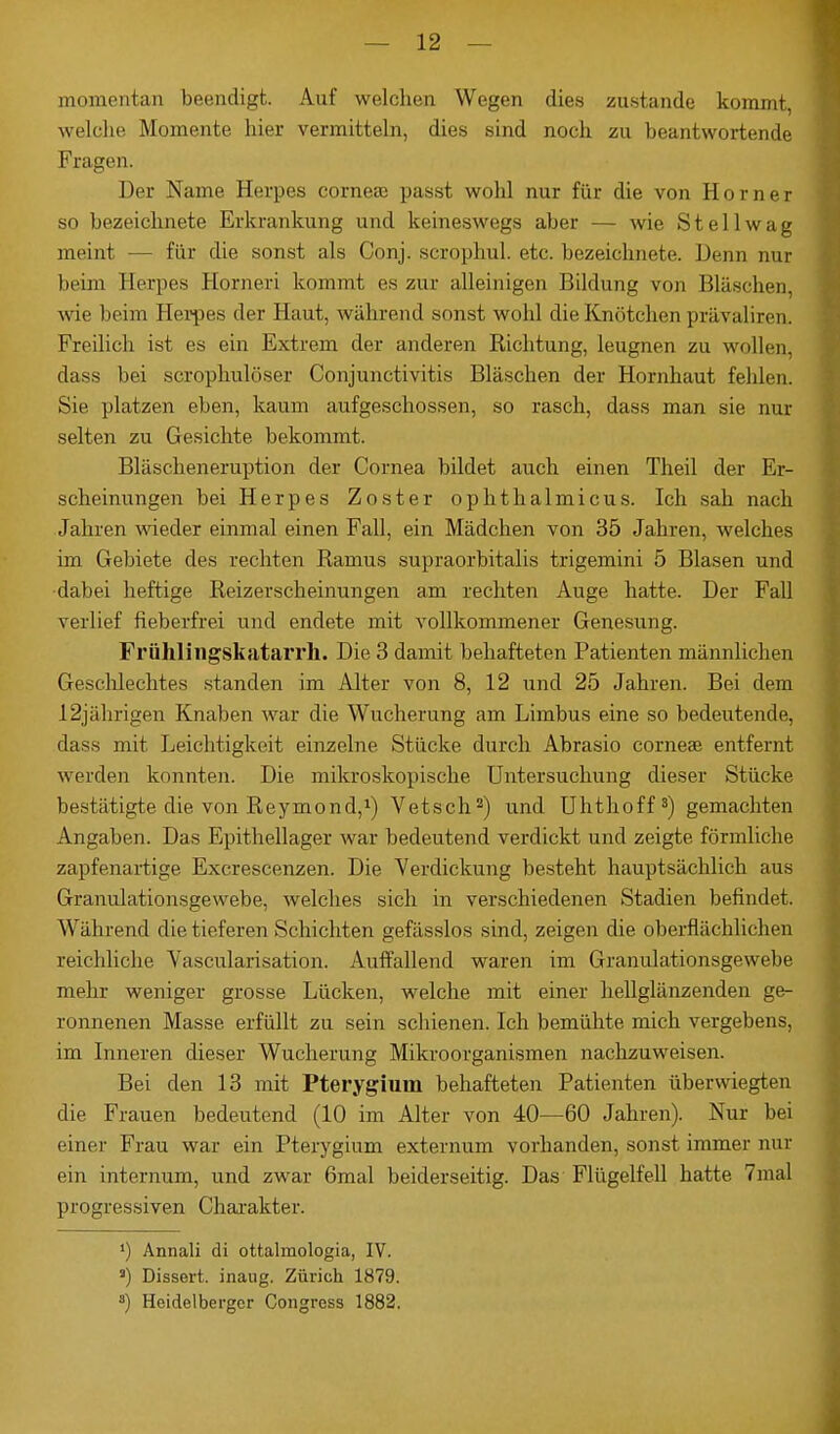 — 12 — momentan beendigt. Auf welchen Wegen dies zustande kommt welche Momente hier vermitteln, dies sind noch zu beantwortende Fragen. Der Name Herpes corneae passt wohl nur für die von Horner so bezeichnete Erkrankung und keineswegs aber — wie St eil wag meint — für die sonst als Conj. scrophul. etc. bezeichnete. Denn nur beim Horpes Eorneri kommt es zur alleinigen Bildung von Bläschen, wie beim Herpes der Haut, während sonst wohl die Knötchen prävaliron. Freilich ist es ein Extrem der anderen Richtung, leugnen zu wollen, dass bei scrophulöser Conjunctivitis Bläschen der Hornhaut fehlen. Sie platzen eben, kaum aufgeschossen, so rasch, dass man sie nur selten zu Gesichte bekommt. Bläscheneruption der Cornea bildet auch einen Theil der Er- scheinungen bei Herpes Zoster ophthalmicus. Ich sah nach Jahren wieder einmal einen Fall, ein Mädchen von 35 Jahren, welches im Gebiete des rechten Raums supraorbitalis trigemini 5 Blasen und dabei heftige Reizerscheinungen am rechten Auge hatte. Der Fall verlief fieberfrei und endete mit vollkommener Genesung. Frühlingskatarrh. Die 3 damit behafteten Patienten männlichen Geschlechtes standen im Alter von 8, 12 und 25 Jahren. Bei dem 12jährigen Knaben war die Wucherung am Limbus eine so bedeutende, dass mit Leichtigkeit einzelne Stücke durch Abrasio Cornea? entfernt werden konnten. Die mikroskopische Untersuchung dieser Stücke bestätigte die von Reymond,1) Vetsch2) und Uhthoff3) gemachten Angaben. Das Epithellager war bedeutend verdickt und zeigte förmliche zapfenartige Excrescenzen. Die Verdickung besteht hauptsächlich aus Granulationsgewebe, welches sich in verschiedenen Stadien befindet. Während die tieferen Schichten gefässlos sind, zeigen die oberflächlichen reichliche Yascularisation. Auffallend waren im Granulationsgewebe mehr weniger grosse Lücken, welche mit einer hellglänzenden ge- ronnenen Masse erfüllt zu sein schienen. Ich bemühte mich vergebens, im Inneren dieser Wucherung Mikroorganismen nachzuweisen. Bei den 13 mit Pterygium behafteten Patienten überwiegten die Frauen bedeutend (10 im Alter von 40—60 Jahren). Nur bei einer Frau war ein Pterygium externum vorhanden, sonst immer nur ein internum, und zwar 6mal beiderseitig. Das Flügelfell hatte 7mal progressiven Charakter. ') Annali di ottalinologia, IV. s) Dissert. inaug. Zürich 1879.