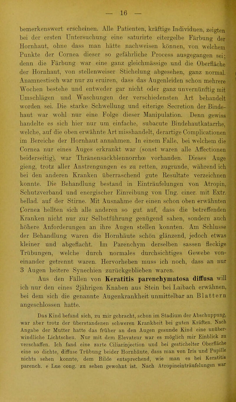 bemerkenswert erscheinen. Alle Patienten, kräftige Individuen, zeigten bei der ersten Untersuchung eine saturirte eitergelbe Färbung der Hornhaut, ohne dass man hätte aachweisen können, von welchem Punkte der Cornea dieser so gefährliche Process ausgegangen sei; denn die Färbung war eine ganz gleich »lässige und die Oberfläche der Hornhaut, von stellenweiser Stichelung abgesehen, ganz normal. Anamnestisch war nur zu eruiren, dass das Augenleiden schon mehrere Wochen bestehe und entweder gar nicht oder ganz unvernünftig mit Umschläge» und Waschungen der verschiedensten Art behandelt worden sei. Die starke Schwellung und eiterige Secretion der Binde- haut war wohl nur eine Folge dieser Manipulation. Denn gewiss handelte es sich hier nur um einfache, subacute Bindehautkatarrhe, welche, auf die oben erwähnte Art misshandelt, derartige Complicationen im Bereiche der Hornhaut annahmen. In einem Falle, bei welchem die Cornea nur eines Auges erkrankt war (sonst waren alle Affectionen beiderseitig), war Thränensackblennorrhoe vorhanden. Dieses Auge gieng, trotz aller Anstrengungen es zu retten, zugrunde, während ich bei den anderen Kranken überraschend gute Resultate verzeichnen konnte. Die Behandlung bestand in Einträufelungen von Atropin, Schutzverband und energischer Einreibung von Ung. einer, mit Extr. beilad. auf der Stirne. Mit Ausnahme der einen schon oben erwähnten Cornea hellten sich alle anderen so gut auf, dass die betreffenden Kranken nicht nur zur Selbstführung genügend sahen, sondern auch höhere Anforderungen an ihre Augen stellen konnten. Am Schlüsse der Behandlung waren die Hornhäute schön glänzend, jedoch etwas kleiner und abgeflacht. Im Parenchym derselben sassen fleckige Trübungen, welche durch normales durchsichtiges Gewebe von- einander getrennt waren. Hervorheben muss ich noch, dass an nur 3 Augen heitere Synechien zurückgeblieben waren. Aus den Fällen von Keratitis parenehymatosa diffusa will ich nur den eines 2jährigen Knaben aus Stein bei Laibach erwähnen, bei dem sich die genannte Augenkrankheit unmittelbar an Blattern angeschlossen hatte. Das Kind befand sich, zu mir gebracht, schon im Stadium der Abschuppung, war aber trotz der überstandenen schweren Krankheit bei guten Kräften. Nach Angabe der Mutter hatte das früher an den Augen gesunde Kind eine unüber- windliche Lichtscheu. Nur mit dem Elevateur war es möglich mir Einblick zu verschaffen. Ich fand eine zarte Ciliarinjection und bei gestichelter Oberfläche eine so dichte, diffuse Trübung beider Hornhäute, dass man von Iris und Pupille nichts sehen konnte, dem Bilde entsprechend, wie man es bei Keratitis parench. e Lue cong. zu sehen gewohnt ist. Nach Atropineinträufelungen war