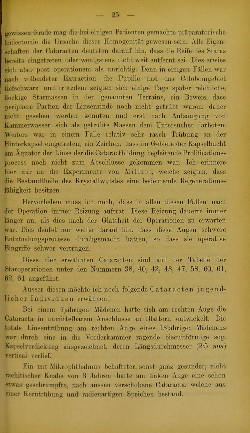 gewissen Grade mag die bei einigen Patienten gemachte präparatorische jridectomie che Ursache dieser Homogenität gewesen sein. Alle Eigen- schaften der Cataracten deuteten darauf hin, dass die Reife des Stares bereits eingetreten oder wenigstens nicht weit entfernt sei. Dies erwies sich aber post operationem als unrichtig. Denn in einigen Fällen war nach vollendeter Extraction die Pupille und das Colobomgebiet tiefschwarz und trotzdem zeigten sich einige Tage später reichliche, flockige Starmassen in den genannten Terrains, ein Beweis, dass periphere Partien der Linsenrinde noch nicht getrübt waren, daher nicht gesehen werden konnten und erst nach Aufsaugung von Kamnierwasser sich als getrübte Massen dem Untersucher darboten. Weiters war in einem Falle relativ sehr rasch Trübung an der Hinterkapsel eingetreten, ein Zeichen, dass im Gebiete der Kapselbucht am Äquator der Linse der die Cataractbildung begleitende Prolifications- process noch nicht zum Abschlüsse gekommen war. Ich erinnere hier nur an die Experimente von Milliot, welche zeigten, dass die Bestandtheile des Krystallwulstes eine bedeutende Regenerations- fahigkeit besitzen. Hervorheben muss ich noch, dass in allen diesen Fällen nach der Operation immer Reizung auftrat. Diese Reizung dauerte immer länger an, als dies nach der Glattheit der Operationen zu erwarten war. Dies deutet nur weiter darauf hin, dass diese Augen schwere Entzündungsprocesse durchgemacht hatten, so dass sie operative Eingriffe schwer vertrugen. Diese hier erwähnten Cataracten sind auf der Tabelle der Staroperationen unter den Nummern 38, 40, 42, 43, 47, 58, 60, 61, 62, 64 angeführt. Ausser diesen möchte ich noch folgende Cataracten jugend- licher Individuen erwähnen: Bei einem 7jährigen Mädchen hatte sich am rechten Auge die Cataracta in unmittelbarem Anschlüsse an Blattern entwickelt. Die totale Linsentrübung am rechten Auge eines 13jährigen Mädchens war durch eine in die Vorderkammer ragende biscuitförmige sog. Kapselverdickung ausgezeichnet, deren Längsdurchmesser (2-5 mm) vertical verlief. Ein mit Mikrophthalmus behafteter, sonst ganz gesunder, nicht rar hitischer Knabe von 3 Jahren hatte am linken Auge eine schon etwas geschrumpfte, nach aussen verschobene Cataracta, welche aus einer Kerntrübung und radienartigen Speichen bestand.