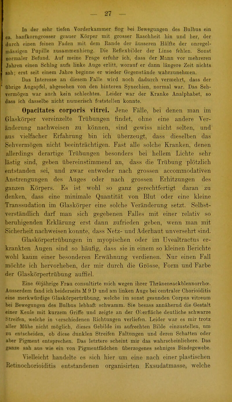 In der sehr tiefen Vorderkammer flog hei Bewegungen dos Bulbus ein ca. hanfkorngrosser grauer Körper mit grosser Raschheit hin und her, der durch einen feinen Faden mit dem Rande der äusseren Hälfte der unregel- mässigen Pupille zusammenhieng. Die Reflexbilder der Linse fehlen. Sonst normaler Befund. Auf meine Frage erfuhr ich, dass der Mann vor mehreren Jahren einen Schlag aufs linke Auge erlitt, worauf er dann längere Zeit nichts sah; erst seit einem Jahre beginne er wieder Gegenstände wahrzunehmen. Das Interesse an diesem Falle wird noch dadurch vermehrt, dass der übrige Augapfel, abgesehen von den hinteren Synechien, normal war. Das Seh- vermögen war auch kein schlechtes. Leider war der Kranke Analphabet, so dass ich dasselbe nicht numerisch feststellen konnte. Opacitates corporis vitrei. Jene Fälle, bei denen man im Glaskörper vereinzelte Trübungen findet, ohne eine andere Ver- änderung nachweisen zu können, sind gewiss nicht selten, und: aus vielfacher Erfahrung bin ich überzeugt, dass dieselben das Sehvermögen nicht beeinträchtigen. Fast alle solche Kranken, denen allerdings derartige Trübungen besonders bei hellem Lichte sehr lästig sind, geben übereinstimmend an, dass die Trübung plötzlich entstanden sei, und zwar entweder nach grossen aecommodativen Anstrengungen des Auges oder nach grossen Erhitzungen des ganzen Körpers. Es ist wohl so ganz gerechtfertigt daran zu denken, dass eine minimale Quantität von Blut oder eine kleine Transsudation im Glaskörper eine solche Veränderung setzt. Selbst- verständlich darf man sich gegebenen Falles mit einer relativ so beruhigenden Erklärung erst dann zufrieden geben, wenn man mit Sicherheit nachweisen konnte, dass Netz- und Aderhaut unversehrt sind. Glaskörpertrübungen in myopischen oder im Uvealtractus er- krankten Augen sind so häufig, dass sie in einem so kleinen Berichte wohl kaum einer besonderen Erwähnung verdienen. Nur einen Fall möchte ich hervorheben, der mir durch die Grösse, Form und Farbe der Glaskörpertrübung auffiel. Eine 60jährige Frau consultirte mich wegen ihrer Thränensackblennorrhce. Ausserdem fand ich beiderseits M 9 D und am linken Auge bei centraler Chorioiditis eine merkwürdige Glaskörpertrübung, welche im sonst gesunden Corpus vitreum bei Bewegungen des Bulbus lebhaft schwamm. Sie besass annähernd die Gestalt einer Keule mit kurzem Griffe und zeigte an der Oberfläche deutliche schwarze Streifen, welche in verschiedenen Richtungen verliefen. Leider war es mir trotz aller Mühe nicht möglich, dieses Gebilde im aufrechten Bilde einzustellen, um zu entscheiden, ob diese dunklen Streifen Faltungen und deren Schatten oder aber Pigment entsprechen. Das letztere scheint mir das wahrscheinlichere. Das ganze sah aus wie ein von Pigmentfädchen überzogenes sehniges Bindegewebe. Vielleicht handelte es sich hier um eine nach einer plastischen Retinochorioiditis entstandenen organisirten Exsudatmasse, welche