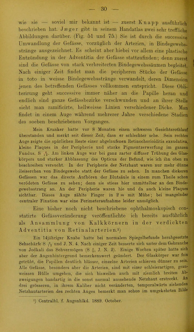 wie sie — soviel mir bekannt ist — zuerst Knapp ausführlich beschrieben hat. Jseger gibt in seinem Handatlas zwei sehr treffliche Abbildungen darüber. (Fig. 5t und 75.) Sie ist durch die successive Umwandlung der Gefässe, vorzüglich der Arterien, in Bindegewebs-' ' stränge ausgezeichnet. Es scheint aber hiebei vor allem eine plastische Entzündung in der Adventitia der Gefässe stattzufinden; denn zuerst « sind die Gefässe von stark verbreiterten Bindegewebssäumen begleitet.-1 Nach einiger Zeit findet man die peripheren Stücke der Gefässe> : in toto in weisse Bindegewebsstränge verwandelt, deren Dimension jenen des betreffenden Gefässes vollkommen entspricht. Diese Ohli- terirung geht successive immer näher an die Papille heran und endlich sind ganze Gefässbezirke verschwunden und an ihrer Stelle sieht man ramificirte, hellweisse Linien verschiedener Dicke. Man findet in einem Auge während mehrerer Jahre verschiedene Stadien des soeben beschriebenen Vorganges. Mein Kranker hatte vor 8 Monaten einen schweren Gesichtsroth lauf überstanden und merkt seit dieser Zeit, dass er schlechter sehe. Sein rechtes Auge zeigte die spärlichen Reste einer abgelaufenen Retinochorioiditis exsudativa,, kleine Plaques in der Peripherie und starke Pigmentzerwerfung im ganzen Fundus. S -fr. Am linken Auge war bei ganz zarter diffuser Trübung des Glas- körpers und starker Abblassung des Opticus der Befund, wie ich ihn oben zu beschreiben versucht. In der Peripherie der Netzhaut waren nur mehr dünne Reiserchen von Bindegewebe statt der Gefässe zu sehen. In manchen dickeren Gefässen war das directe Aufhören der Blutsäule in einem zum Theile schon verödeten Gefässe zu sehen; denn sie stiess hier unmittelbar an den Binde- gewebsstrang an. An der Peripherie waren hie und da auch kleine Plaques sichtbar. Dieses Auge zählte Finger in 2 m mit Mühe; bei mangelnder centraler Fixation war eine Perimeteraufnahme leider unmöglich. Eine bisher noch nicht beschriebene ophthalmoskopisch con-|] statirte Gefässveränderung veröffentlichte ich bereits ausführlich als Ansammlung von Kalkkörnern in der verdickten Adventitia von Retinalarterien.1) Ein 14jährjger Knabe hatte bei normalem Spiegelbefunde herabgesetzte Sehschärfe S T\ und J. N. 4. Nach einiger Zeit besserte sich unter dem Gebrauche von Jodkali das Sehvermögen (S f, J. N. 2). Einige Wochen später hatte sich aber der Augenhintergrund bemerkenswert geändert. Der Glaskörper war fein getrübt, die Papillen deutlich blässer, einzelne Arterien schienen dünner zu sein. Alle Gefässe, besonders aber die Arterien, sind mit einer schleierartigen, grau- weissen Hülle umgeben, die sich bisweilen auch mit ziemlich breiten Ab- zweigungen bandartig in die sonst normal aussehende Netzhaut erstreckt. An drei grösseren, in ihrem Kaliber nicht veränderten, temporalwärts ziehenden Netzhautarterien des rechten Auges bemerkt man schon im umgekehrten Bilde ») Centralbl. f. Augenhlkd. 1889. October. 1