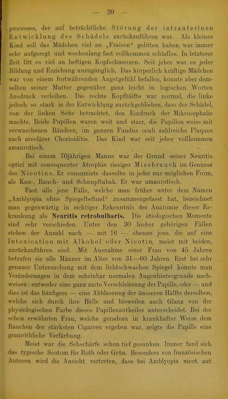 processes, der auf beträchtliche Störung der intrauterinen Entwicklung des Schädels zurückzuführen war. Als kleines Kind soll das Mädchen viel an „Fraisen gelitten haben, war immer sehr aufgeregt und wochenlang fast vollkommen schlaflos. In letzterer Zeit litt es viel an heftigen Kopfschmerzen. Seit jeher war es jeder Bildung und Erziehung unzugänglich. Das körperlich kräftige Mädchen war von einem fortwährenden Angstgefühl befallen, konnte aber dem- selben seiner Mutter gegenüber ganz leicht in logischen Worten Ausdruck verleihen. Die rechte Kopfhälfte war normal, die linke jedoch so stark in der Entwicklung zurückgeblieben, dass der Schädel, von der linken Seite betrachtet, den Eindruck der Mikrocephalie machte. Beide Pupillen waren weit und starr, die Papillen weiss mit verwaschenen Rändern, im ganzen Fundus oculi zahlreiche Plaques nach areolärer Chorioiditis. Das Kind war seit jeher vollkommen amaurotisch. Bei einem 70jährigen Manne war der Grund seiner Neuritis optici mit consequenter Atrophie riesiger Missbrauch im Genüsse N i c o t i n s. Er consumirte dasselbe in jeder nur möglichen Form, als Kau-, Rauch- und Schnupftabak. Er war amaurotisch. Fast alle jene Fälle, welche man früher unter dem Namen „Amblyopia ohne Spiegelbefund zusammengefasst hat, bezeichnet man gegenwärtig in richtiger Erkenntnis der Anatomie dieser Er- krankung als Neuritis retrobulbäres. Die ätiologischen Momente sind sehr verschieden. Unter den 30 hieher gehörigen Fällen stehen der Anzahl nach — mit 16 — obenan jene, die auf eine Intoxication mit Alkohol oder Nicotin, meist mit beiden, zurückzuführen sind. Mit Ausnahme einer Frau von 45 Jahren betrafen sie alle Männer im Alter von 31—60 Jahren. Erst bei sehr genauer Untersuchung mit dem lichtschwachen Spiegel konnte man Veränderungen in dem scheinbar normalen Augenhintergrunde nach- weisen : entweder eine ganz zavie Verschleierung der Papille, oder —; und dies ist das häufigere — eine Abblassung der äusseren Hälfte derselben, welche sich durch ihre Helle und bisweilen auch Glanz von der physiologischen Farbe dieses Papillenantheiles unterscheidet. Bei der schon erwähnten Frau, welche geradezu in krankhafter Weise dem Rauchen der stärksten Cigarren ergeben war, zeigte die Papille eine grauröthliche Verfärbung. Meist war die Sehschärfe schon tief gesunken. Immer fand sich da« typische Scotom für Roth oder Grün. Besonders von französischen Autoren wird die Ansicht vertreten, dass bei Amblyopia nicot. aut