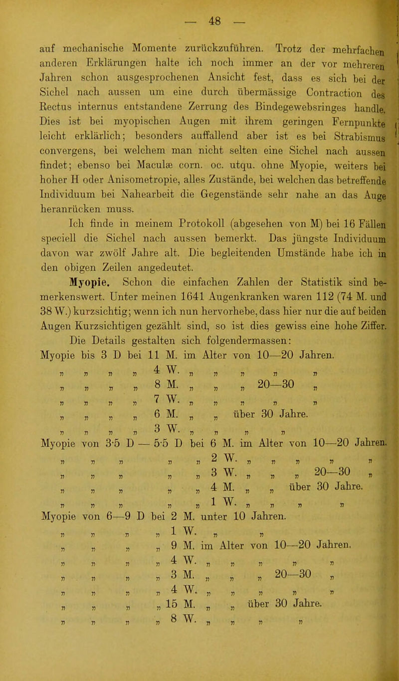 auf mechanische Momente zurückzuführen. Trotz der mehrfachen anderen Erklärungen halte ich noch immer an der vor mehreren Jahren schon ausgesprochenen Ansicht fest, dass es sich hei der Sichel nach aussen um eine durch übermässige Contraction de» Rectus internus entstandene Zerrung des Bindegewebsringes handle, Dies ist bei myopischen Augen mit ihrem geringen Fernpunkte leicht erklärlich; besonders auffallend aber ist es bei Strabismus convergens, bei welchem man nicht selten eine Sichel nach aussen findet; ebenso bei Maculae corn. oc. utqu. ohne Myopie, weiters bei hoher H oder Anisometropie, alles Zustände, bei welchen das betreffende Individuum bei Nahearbeit die Gegenstände sehr nahe an das Auge heranrücken muss. Ich finde in meinem Protokoll (abgesehen von M) bei 16 Fällen speciell die Sichel nach aussen bemerkt. Das jüngste Individuum davon war zwölf Jahre alt. Die begleitenden Umstände habe ich in den obigen Zeilen angedeutet. Myopie. Schon die einfachen Zahlen der Statistik sind be- merkenswert. Unter meinen 1641 Augenkranken waren 112 (74 M. und 38 W.) kurzsichtig; wenn ich nun hervorhebe, dass hier nur die auf beiden Augen Kurzsichtigen gezählt sind, so ist dies gewiss eine hohe Ziffer. Die Details gestalten sich folgendermassen: Myopie bis 3 D bei 11 M. im Alter von 10—20 Jahren. 4 W „ » v » 8 M. „ „ „ 20-30 „ 7 W „ „ „ „ 6 M. „ „ über 30 Jahre. 3 W Myopie von 3-5 D — 5-5 D bei 6 M. im Alter von 10—20 Jahren. 2 W n r> r> r> Ii a  • » Ä J) » » b b 4 n . 3 W. , „ „ 20-30 „ „ 4 M. „ „ über 30 Jahre. 1 W Myopie von 6—9 D bei 2 M. unter 10 Jahren. 1 W „ „ „ „ 9 M. im Alter von 10—20 Jahren. 4 W »31, m „ 20-30 „ 4 W. 15 M. 8 W. 15 M. « „ über 30 Jahre.