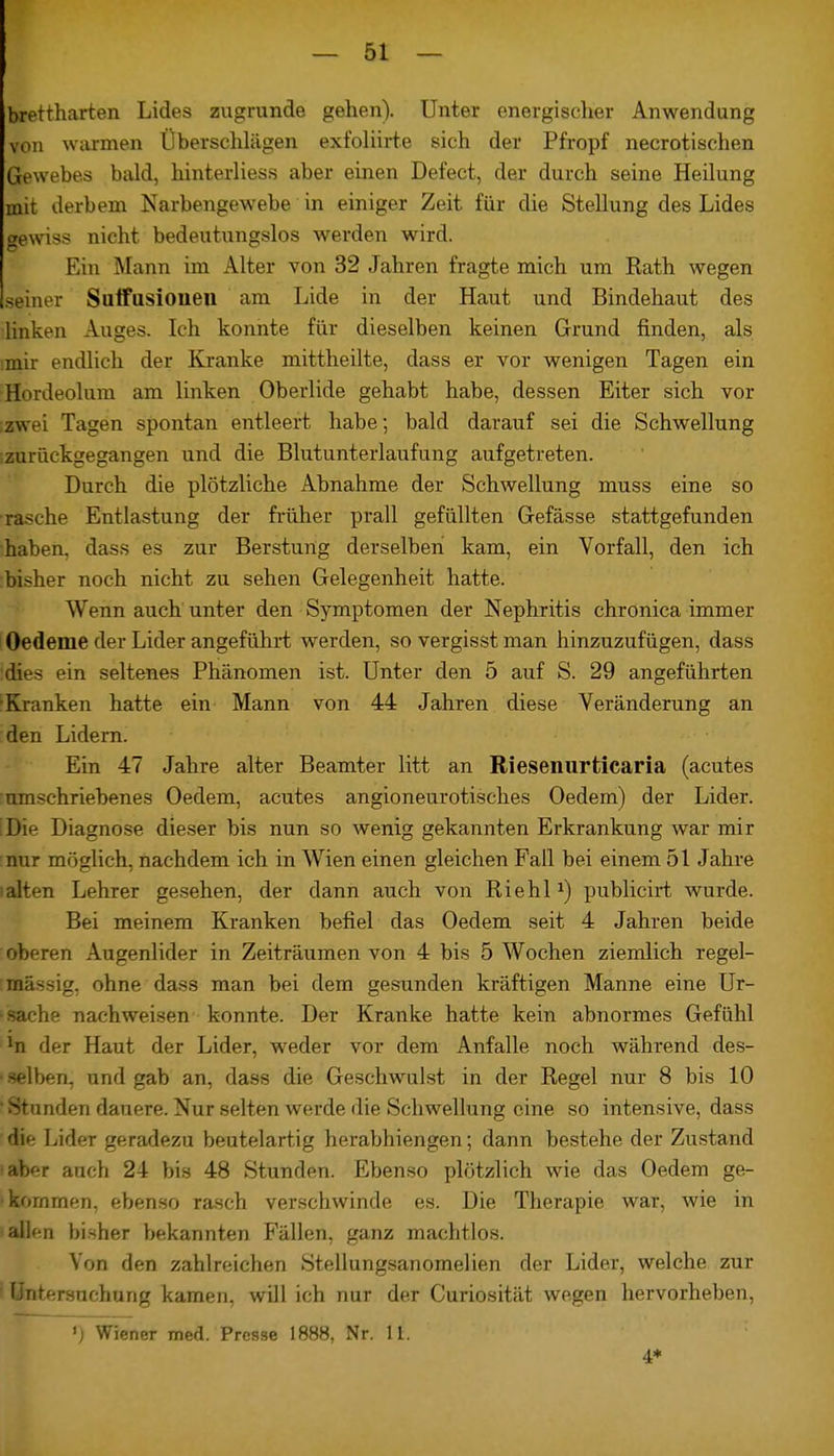 brettharten Lides zugrunde gehen). Unter energischer Anwendung von warmen Überschlägen exfoliirte sich der Pfropf necrotischen Gewebes bald, hinterliess aber einen Defect, der durch seine Heilung mit derbem Narbengewebe in einiger Zeit für die Stellung des Lides gewiss nicht bedeutungslos werden wird. Ein Mann im Alter von 32 Jahren fragte mich um Rath wegen seiner Suffusioiieu am Lide in der Haut und Bindehaut des linken Auges. Ich konnte für dieselben keinen Grund finden, als imir endlich der Kranke mittheilte, dass er vor wenigen Tagen ein Hordeolum am linken Oberlide gehabt habe, dessen Eiter sich vor zw. i Tagen spontan entleert habe; bald darauf sei die Schwellung [zurückgegangen und die Blutunterlaufung aufgetreten. Durch die plötzliche Abnahme der Schwellung muss eine so rasche Entlastung der früher prall gefüllten Gefässe stattgefunden haben, dass es zur Bersturtg derselben kam, ein Vorfall, den ich bisher noch nicht zu sehen Gelegenheit hatte. Wenn auch unter den Symptomen der Nephritis chronica immer Oedeme der Lider angeführt werden, so vergisst man hinzuzufügen, dass rfies ein seltenes Phänomen ist. Unter den 5 auf S. 29 angeführten ■Kranken hatte ein Mann von 44 Jahren diese Veränderung an den Lidern. Ein 47 Jahre alter Beamter litt an Riesenurticaria (acutes umschriebenes Oedem, acutes angioneurotisches Oedem) der Lider. Die Diagnose dieser bis nun so wenig gekannten Erkrankung war mir nur möglich, nachdem ich in Wien einen gleichen Fall bei einem 51 Jahre alten Lehrer gesehen, der dann auch von Riehl*) publicirt wurde. Bei meinem Kranken befiel das Oedem seit 4 Jahren beide oberen Augenlider in Zeiträumen von 4 bis 5 Wochen ziemlich regel- : massig, ohne dass man bei dem gesunden kräftigen Manne eine Ur- • Sache nachweisen konnte. Der Kranke hatte kein abnormes Gefühl *n der Haut der Lider, weder vor dem Anfalle noch während des- selben, und gab an, dass die Geschwulst in der Regel nur 8 bis 10 Stunden dauere. Nur selten werde die Schwellung eine so intensive, dass die Lider rreradezu beutelartig herabhiengen; dann bestehe der Zustand abnr auch 24 bis 48 Stunden. Ebenso plötzlich wie das Oedem ge- kommen, ebenso rasch verschwinde es. Die Therapie war, wie in allen bisher bekannten Fällen, ganz machtlos. Von den zahlreichen Stellungsanomelien der Lider, welche zur 1 Untersuchung kamen, will ich nur der Curiosität wegen hervorheben, ') Wiener med. Presse 1888, Nr. 11. 4*