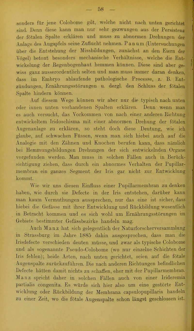 sonders für jene Colobome gilt, welche nicht nach unten gerichtet sind. Denn diese kann man nur sehr gezwungen aus der Persistenz der fötalen Spalte erklären und muss zu abnormen Drehungen der Anlage des Augapfels seine Zuflucht nehmen. Panum (Untersuchungen über die Entstehung der Missbildungen, zunächst an den Eiern der Vögel) betont besonders mechanische Verhältnisse, welche die Ent- wickelung der Kegenbogenhaut hemmen können. Diese sind aber ge- wiss ganz ausserordentlich selten und man muss immer daran denken, dass im Embryo ablaufende pathologische Processe, z. B. Ent- zündungen, Ernährungsstörungen u. dergl. den Schluss der fötalen Spalte hindern können. Auf diesem Wege können wir aber nur die typisch nach unten oder innen unten vorhandenen Spalten erklären. Denn wenn man es auch versucht, das Vorkommen von nach einer anderen Richtung entwickeltem Iridoschisma mit einer abnormen Drehung der fötalen Augenanlage zu erklären, so steht doch diese Deutung, wie ich glaube, auf schwachen Füssen, wenn man sich hiebei auch auf die Analogie mit den Zähnen und Knochen berufen kann, dass nämlich bei Hemmungsbildungen Drehungen der sich entwickelnden Organe vorgefunden werden. Man muss in solchen Fällen auch in Berück- sichtigung ziehen, dass durch ein abnormes Verhalten der Pupillar- membran ein ganzes Segment der Iris gar nicht zur Entwicklung kommt. Wie wir uns diesen Einfluss einer Pupillarmembran zu denken haben, wie durch sie Defecte in der Iris entstehen, darüber kann man kaum Vermuthungen aussprechen, nur das eine ist sicher, dass hiebei die Gefässe mit ihrer Entwicklung und Rückbildung wesentlich in Betracht kommen und es sich wohl um Ernährungsstörungen im Gebiete bestimmter Gefässbezirke handeln mag. Auch Manz hat sich gelegentlich der Naturforscherversammlung in Strassburg im Jahre 1885 dahin ausgesprochen, dass man die Irisdefecte verschieden deuten müsse, und zwar als typische Colobome und als sogenannte Pseudo-Colobome (wo nur einzelne Schichten der Iris fehlen); beide Arten, nach unten gerichtet, seien auf die fötale Augenspalte zurückzuführen. Die. nach anderen Richtungen befindlichen Defecte hätten damit nichts zu schaffen, eher mit der Pupillarmembran. Manz spricht daher in solchen Fällen auch von einer Irideremia partialis congenita. Es würde sich hier also um eine gestörte Ent- wicklung oder Rückbildung der Membrana capsulopupillaris handeln zu einer Zeit, wo die fötale Augenspalte schon längst geschlossen ist.