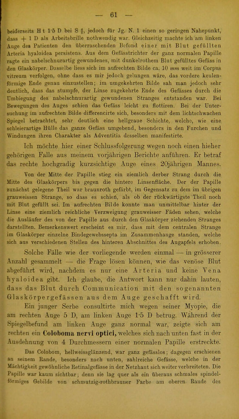 beiderseits H t 15 D bei S #, jedoch für Jg. N. 1 einen so geringen Nahepunkt, dass + 1 D als Arbeitshrille nothwendig war. Gleichzeitig machte ich am linken Auge des Patienten den überraschenden Befund einer mit Blut gefüllten Arteria hyaloidea persistens. Aus dem Gefässtrichter der ganz normalen Papille ragte ein nabelschnurartig gewundenes, mit dunkelrothem Blut gefülltes Gefäss in den Glaskörper. Dasselbe Hess sich im aufrechten Bilde ca. 10 mm weit im Corpus vitreum verfolgen, ohne dass es mir jedoch gelungen wäre, das vordere keulen- förmige Ende genau einzustellen; im umgekehrten Bilde sah man jedoch sehr deutlich, dass das stumpfe, der Linse zugekehrte Ende des Gefässes durch die Umbiegung des nabelschnurartig gewundenen Stranges entstanden war. Bei Bewegungen des Auges schien das Gefäss leicht zu flottiren. Bei der Unter- suchung im aufrechten Bilde differencirte sich, besonders mit dem lichtschwachen Spiegel betrachtet, sehr deutlich eine hellgraue Schichte, welche, wie eine schleierartige Hülle das ganze Gefäss umgebend, besonders in den Furchen und Windungen ihren Charakter als Adventitia desselben manifestirte. Ich möchte hier einer Schlussfolgerung wegen noch einen hieher gehörigen Falle aus meinem vorjährigen Berichte anführen. Er betraf das rechte hochgradig kurzsichtige Auge eines 20jährigen Mannes. Von der Mitte der Papille stieg ein ziemlich derber Strang durch die Mitte des Glaskörpers bis gegen die hintere Linsenfläche. Der der Papille zunächst gelegene Theil war braunroth gefärbt, im Gegensatz zu dem im übrigen grauweissen Strange, so dass es schiert, als ob der rückwärtigste Theil noch mit Blut gefüllt sei. Im aufrechten Bilde konnte man unmittelbar hinter der Linse eine ziemlich reichliche Verzweigung grauweisser Fäden sehen, welche die Ausläufer des von der Papille aus durch den Glaskörper ziehenden Stranges darstellten. Bemerkenswert erscheint es mir, dass mit dem centralen Strange im Glaskörper einzelne Bindegewebssepta im Zusammenhange standen, welche sich aus verschiedenen Stellen des hinteren Abschnittes des Augapfels erhoben. Solche Fälle wie der vorliegende werden einmal — in grösserer Anzahl gesammelt — die Frage lösen können, wie das venöse Blut abgeführt wird, nachdem es nur eine Arteria und keine Vena hyaloidea gibt. Ich glaube, die Antwort kann nur dahin lauten, dass das Blut durch Communicatiori mit den sogenannten Glaskörpergefässen aus dem Auge geschafft wird. Ein junger Serbe consultirte mich wegen seiner Myopie, die am rechten Auge 5 D, am linken Auge 1-5 D betrug. Während der Spiegelbefund am linken Auge ganz normal war, zeigte sich am rechten ein Coloboma nervi optici, welches sich nach unten fast in der Ausdehnung von 4 Durchmessern einer normalen Papille erstreckte. Das Colobom, hellweissglänzend, war ganz gefässlos; dagegen erschienen an seinem Bande, besonders nach unten, zahlreiche Gefässe, welche in der Mächtigkeit gewöhnliche Retinalgcfässe in der Netzhaut sich weiterverbreiteten. Die Papille war kaum sichtbar; denn sie lag quer als ein überaus schmales spindel- förmiges Gebilde von schmutzig-rothbrauner Farbe am oberen Rande dos