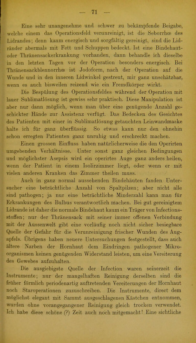 Eine sehr unangenehme und schwer zu bekämpfende Beigabe, welche einem das Operationsfeld verunreinigt, ist die Seborrhoe des Lidrandes; denn kaum energisch und sorgfältig gereinigt, sind die Lid- ränder abermals mit Fett und Schuppen bedeckt. Ist eine Bindehaut- oder Thränensackerkrankung vorhanden, dann behandle ich dieselbe in den letzten Tagen vor der Operation besonders energisch. Bei Thränensackblennorrhoe ist Jodoform, nach der Operation auf die Wunde und in den inneren Lidwinkel gestreut, mir ganz unschätzbar, wenn es auch bisweilen reizend wie ein Fremdkörper wirkt. Die Bespülung des Operationsfeldes während der Operation mit lauer Sublimatlösung ist gewiss sehr praktisch. Liese Manipulation ist aber nur dann möglich, wenn man über eine genügende Anzahl ge- schickter Hände zur Assistenz verfügt. Das Bedecken des Gesichtes des Patienten mit einer in Sublimatlösung getauchten Leinwandmaske halte ich für ganz überflüssig. So etwas kann nur den ohnehin schon erregten Patienten ganz unruhig und erschreckt machen. Einen grossen Einfluss haben natürlicherweise die den Operirten umgebenden Verhältnisse. Unter sonst ganz gleichen Bedingungen und möglichster Asepsis wird ein operirtes Auge ganz anders heilen, wenn der Patient in einem Isolirzimmer liegt, oder wenn er mit vielen anderen Kranken das Zimmer theilen muss. Auch in ganz normal aussehenden Bindehäuten fanden Unter- sucher eine beträchtliche Anzahl von Spaltpilzen; aber nicht alle sind pathogen; ja nur eine beträchtliche Minderzahl kann man für Erkrankungen des Bulbus verantwortlich machen. Bei gut gereinigtem Lidrande ist daher die normale Bindehaut kaum ein Träger von Infections- stoffen; nur der Thränensack mit seiner immer offenen Verbindung mit der Aussenwelt gibt eine vorläufig noch nicht sicher besiegbare Quelle der Gefahr für die Verunreinigung frischer Wunden des Aug- apfels. Übrigens haben neuere Untersuchungen festgestellt, dass auch ältere Narben der Hornhaut dem Eindringen pathogener Mikro- organismen keinen genügenden Widerstand leisten, um eine Vereiterung des Gewebes aufzuhalten. Die ausgiebigste Quelle der Infection waren seinerzeit die Instrumente; nur der mangelhaften Reinigung derselben sind die früher förmlich periodenartig auftretenden Vereiterungen der Hornhaut noch Staroperationen zuzuschreiben. Die Instrumente, direct dem möglichst elegant mit Sammt ausgeschlagenen Kästchen entnommen, wurden ohne vorangegangener Reinigung gleich trocken verwendet. Ich habe diese schöne (?) Zeit auch noch mitgemacht! Eine sichtliche