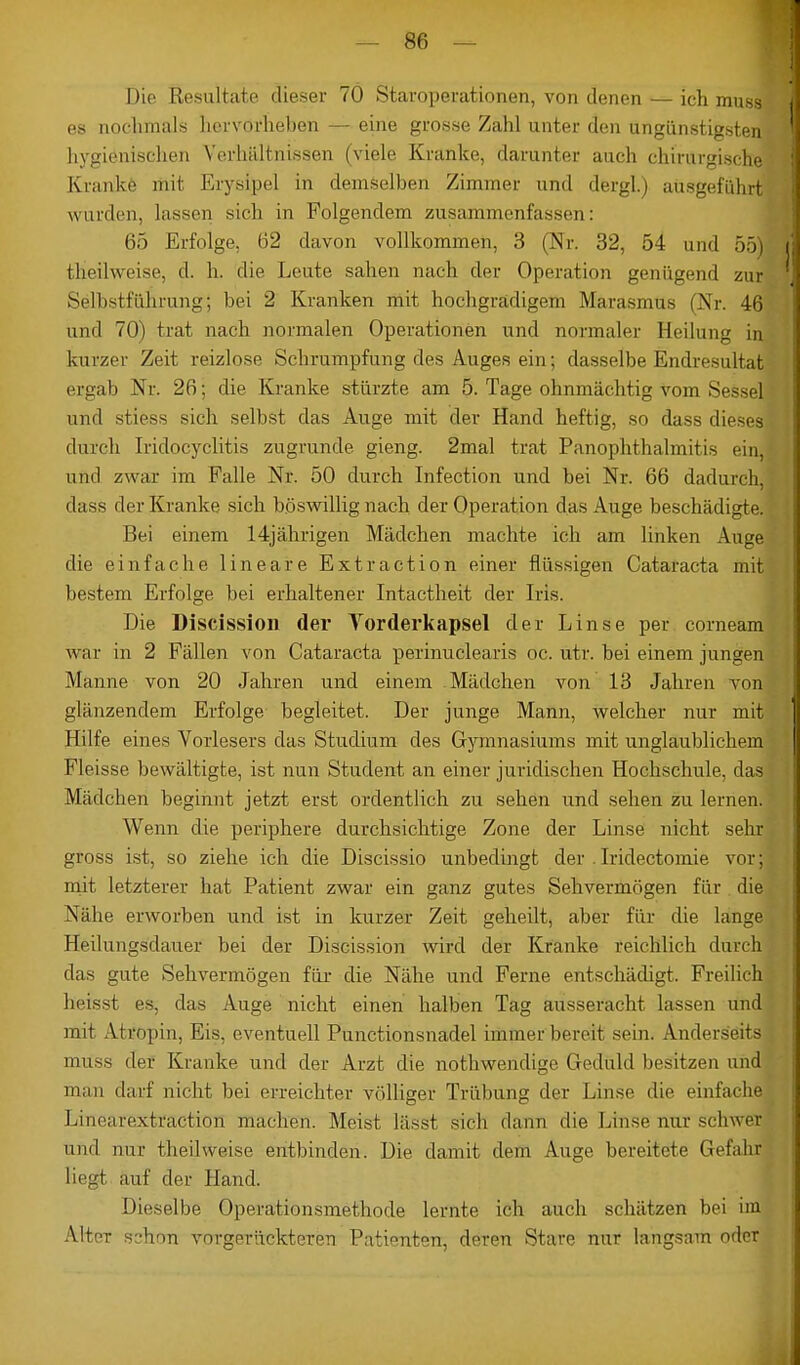 Die Resultate dieser 70 Staroperationen, von denen — ich muss es nochmals hervorheben — eine grosse Zahl unter den ungünstigsten hygienischen Verhältnissen (viele Kranke, darunter auch chirurgische Krankt* mit Erysipel in demselben Zimmer und dergl.) ausgeführt wurden, lassen sieh in Folgendem zusammenfassen: 65 Erfolge, 62 davon vollkommen, 3 (Nr. 32, 54 und 55) theilweise, d. h. die Leute sahen nach der Operation genügend zur Selbstführung; bei 2 Kranken mit hochgradigem Marasmus (Nr. 46 und 70) trat nach normalen Operationen und normaler Heilung in kurzer Zeit reizlose Schrumpfung des Auges ein; dasselbe Endresultat ergab Nr. 26; die Kranke stürzte am Tage ohnmächtig vom Sessel und stiess sich selbst das Auge mit der Hand heftig, so dass dieses durch Iridocyclitis zugrunde gieng. 2mal trat Panophthalmitis ein, und zwar im Falle Nr. 50 durch Infection und bei Nr. 66 dadurch, dass der Kranke sich böswillig nach der Operation das Auge beschädigte. Bei einem 14jährigen Mädchen machte ich am linken Auge die einfache lineare Extraction einer flüssigen Cataracta mit bestem Erfolge bei erhaltener Intactheit der Iris. Die Discission der Vorderkapsel der Linse per corneam war in 2 Fällen von Cataracta perinuclearis oc. utr. bei einem jungen Manne von 20 Jahren und einem Mädchen von 13 Jahren von glänzendem Erfolge begleitet. Der junge Mann, welcher nur mit Hilfe eines Vorlesers das Studium des Gymnasiums mit unglaublichem Fleisse bewältigte, ist nun Student an einer juridischen Hochschule, das Mädchen beginnt jetzt erst ordentlich zu sehen und sehen zu lernen. Wenn die periphere durchsichtige Zone der Linse nicht sehr gross ist, so ziehe ich die Discissio unbedingt der . Iridectomie vor; mit letzterer hat Patient zwar ein ganz gutes Sehvermögen für die Nähe erworben und ist in kurzer Zeit geheilt, aber für die lange Heilungsdauer bei der Discission wird der Kranke reichlich durch das gute Sehvermögen für die Nähe und Ferne entschädigt. Freilich heisst es, das Auge nicht einen halben Tag ausseracht lassen und mit Attopin, Eis, eventuell Punctionsnadel immer bereit sein. Anderseils mtfss der Kranke und der Arzt die nothwendige Geduld besitzen und mau darf nicht bei erreichter völliger Trübung der Linse die einfache Linearextraction machen. Meist lässt sich dann die Linse nur schwer und nur theilweise entbinden. Die damit dem Auge bereitete Gefahr liegt auf der Hand. Dieselbe Operationsmethode lernte ich auch schätzen bei im Alter sshnn vorgerückteren Patienten, deren Stare nur langsam oder