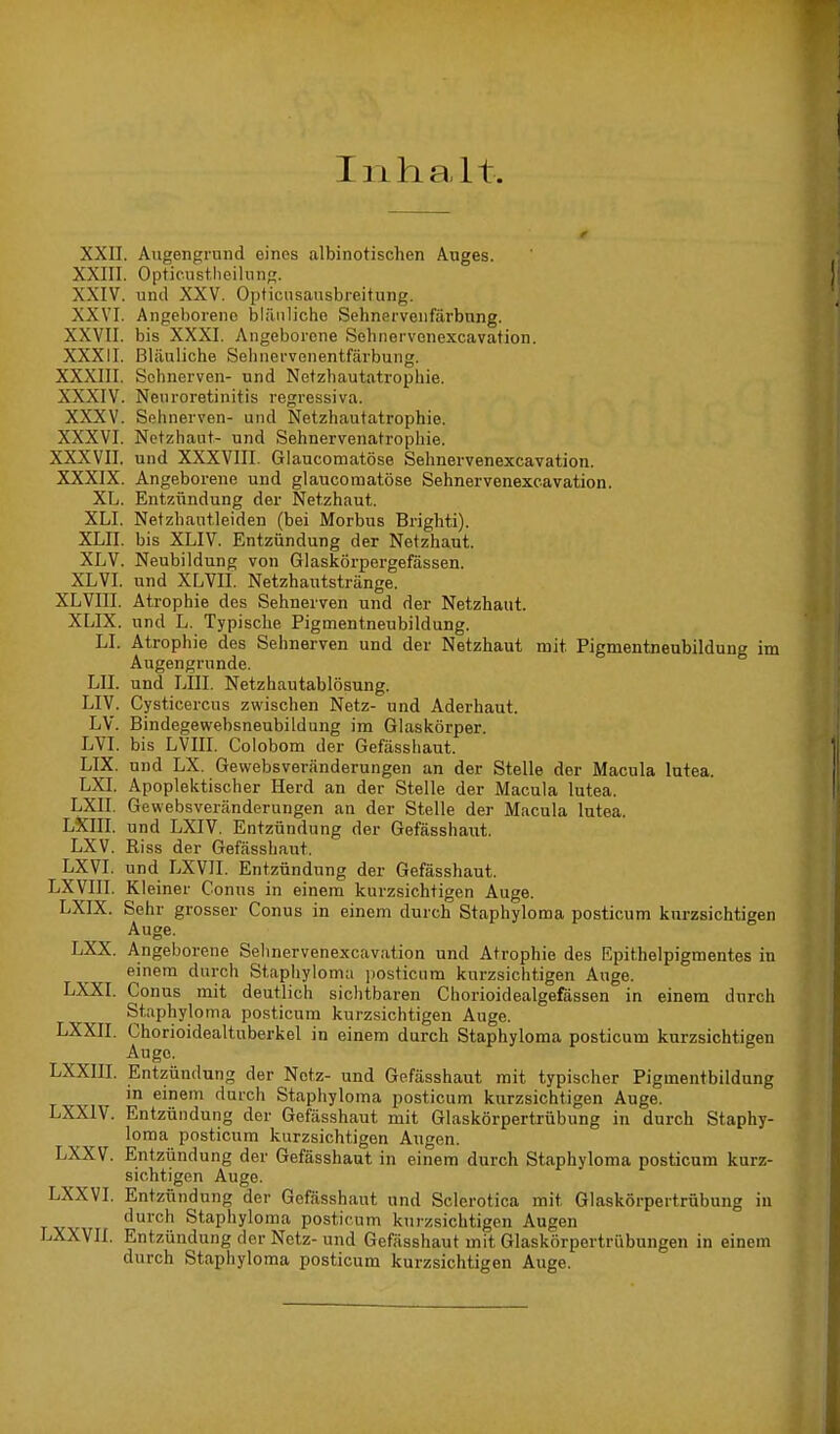 Inhalt. XXII. Augengrund eines albinotischen Auges. XXIII. Optieustheilung. XXIV. und XXV. Opticnsausbreitung. XXVI. Angeborene bläuliche Sehnervenfärbung. XXVII. bis XXXI. Angeborene Sehnervenexcavation. XXXII. Bläuliche Sehnervenentfärbung. XXXIII. Sehnerven- und Netzhautatrophie. XXXIV. Nenroretinitis regressiva. XXXV. Sehnerven- und Netzhautatrophie. XXXVI. Netzhaut- und Sehnervenatrophie. XXXVII. und XXXVIII. Glaucomatöse Sehnervenexcavation. XXXIX. Angeborene und glaucomatöse Sehnervenexcavation. XL. Entzündung der Netzhaut. XLI. Netzhautleiden (bei Morbus Brighti). XLII. bis XLIV. Entzündung der Netzhaut. XLV. Neubildung von Glaskörpergefässen. XLVI. und XLVII. Netzhautstränge. XLVIII. Atrophie des Sehnerven und der Netzhaut. XLIX. und L. Typische Pigmentneubildung. LI. Atrophie des Sehnerven und der Netzhaut mit. Pigmentneubildung im Augengrunde. LH. und LIII. Netzhautablösung. LIV. Cysticercus zwischen Netz- und Aderhaut. LV. Bindegewebsneubildung im Glaskörper. LVI. bis LVIII. Colobom der Gefässhaut. LIX. und LX. Gewebsveränderungen an der Stelle der Macula lutea. LXI. Apoplektischer Herd an der Stelle der Macula lutea. LXII. Gewebsveränderungen an der Stelle der Macula lutea LXHI. und LXIV. Entzündung der Gefässhaut. LXV. Kiss der Gefässhaut. LXVI. und LXVII. Entzündung der Gefässhaut. LXVIII. Kleiner Conus in einem kurzsichtigen Auge. LXIX. Sehr grosser Conus in einem durch Staphyloma posticum kurzsichtigen Auge. LXX. Angeborene Sehnervenexcavation und Atrophie des Epithelpigmentes in einem durch Staphyloma posticum kurzsichtigen Auge. LXXI. Conus mit deutlich sichtbaren Chorioidealgefässen in einem durch Staphyloma posticum kurzsichtigen Auge. LXXII. Chorioidealtuberkel in einem durch Staphyloma posticum kurzsichtigen Auge. LXXIII. Entzündung der Netz- und Gefässhaut mit typischer Pigmentbildung in einem durch Staphyloma posticum kurzsichtigen Auge. LXX1V. Entzündung der Gefässhaut mit Glaskörpertrübung in durch Staphy- loma posticum kurzsichtigen Augen. LXXV. Entzündung der Gefässhaut in einem durch Staphyloma posticum kurz- sichtigen Auge. LXXVI. Entzündung der Gefässhaut und Sclerotica mit, Glaskörpertrübung in durch Staphyloma posticum kurzsichtigen Augen LXXVII. Entzündung der Netz-und Gefässhaut mit Glaskörpertrübungen in einem durch Staphyloma posticum kurzsichtigen Auge.