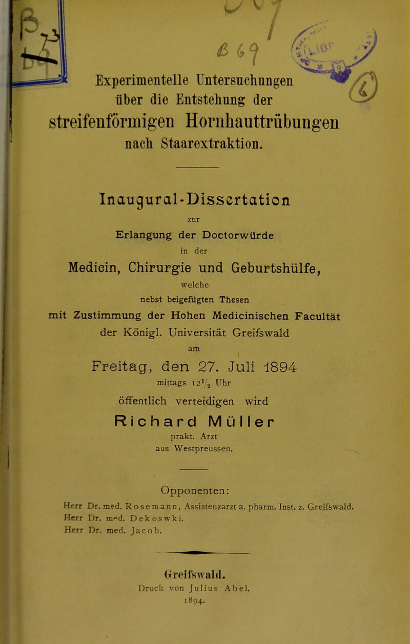 Experimentelle Untersuchungen über die Entstehung der streifenförmigen Hornhauttrübungen nach Staarextraktion. Inaugural-Dissertation zur Erlangung der Doctorwürde in der Mediein, Chirurgie und Geburtshülfe, welche nebst beigefügten Thesen mit Zustimmung der Hohen Medicinischen Facultät der Königl. Universität Greifswald am Freitag, den 27. Juli 1894 mittags 12V2 Uhr Öffentlich verteidigen wird Richard Müller prakt. Arzt aus Westpreussen. Opponenten: Herr Dr, med. Rosemann, Assistenzarzt a. pharm. Inst. z. Greifswald. Herr Dr. m^d. Dekoswki. Herr Dr. med. Jacob. Oreifs^rald. Druck von Julius Abel. 1894.