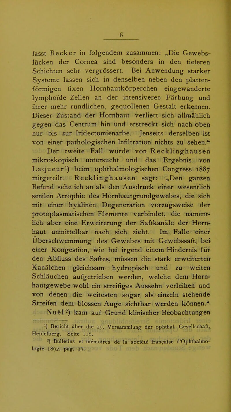 fasst Becker in folgendem zusammen: „Die Gewebs- lücken der Cornea sind besonders in den tieferen Schichten sehr vergrössert. Bei Anwendung starker Systeme lassen sich in denselben neben den platten- förmigen fixen Hornhautkörperchen eingewanderte lymphoi'de Zellen an der intensiveren Färbung und ihrer mehr rundlichen, gequollenen Gestalt erkennen. Dieser Zustand der Hornhaut verliert sich allmählich gegen das Centrum hin und erstreckt sich nach oben nur bis zur Iridectomienarbe. Jenseits derselben ist von einer pathologischen Infiltration nichts zu sehen. Der zweite Fall wurde von Recklinghausen mikroskopisch untersucht und das Ergebnis von Laqueur^) beim ophthalmologischen Congress 1887 mitgeteilt. Recklinghausen sagt: „Den ganzen Befund sehe ich an als den Ausdruck einer wesentlich senilen Atrophie des Hornhautgrundgewebes, die sich mit einer hyalinen Degeneration vorzugsweise der protoplasmatischen Elemente verbindet, die nament- lich aber eine Erweiterung der Saftkanäle der Horn- haut unmittelbar nach sich zieht. Im Falle einer Überschwemmung des Gewebes mit Gewebssaft, bei einer Kongestion, wie bei irgend einem Hindernis für den Abfluss des Saftes, müssen die stark erweiterten Kanälchen gleichsam hydropisch und zu weiten Schläuchen aufgetrieben werden, welche dem Horn- hautgewebe wohl ein streifiges Aussehn verleihen und von denen die weitesten sogar als einzeln stehende Streifen dem blossen Auge sichtbar werden können. NueP) kam auf Grund klinischer Beobachtungen ') Bericht über die 19. Versammlung der ophtha). Gesellschaft, Heidelberg-. Seite 116. ^) Bulletins et memoires de la sociele franpalse d'Ophthalmo- logie 1892. pag. 37.