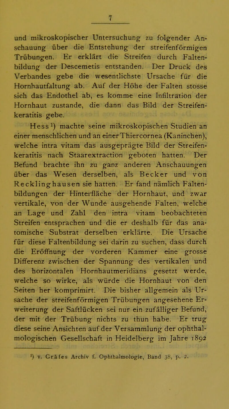 und mikroskopischer Untersuchung zu folgender An- schauung über die Entstehung der streifenförmigen Trübungen. Er erklärt die Streifen durch Falten- bildung der Descemetis entstanden. Der Druck des Verbandes gebe die wesentlichste Ursache für die Hornhautfaltung ab. Auf der Höhe der Falten stosse sich das Endothel ab, es komme eine Infiltration der Hornhaut zustande, die dann das Bild der Streifen- keratitis gebe. Hess!) machte seine mikroskopischen Studien an einer menschlichen und an einer Thiercornea (Kaninchen), welche intra vitam das ausgeprägte Bild der Streifen- keratitis nach Staarextraction geboten hatten. Der Befund brachte ihn zu ganz anderen Anschauungen über das Wesen derselben, als Becker und von Recklinghausen sie hatten. Er fand nämlich Falten- bildungen der Hinterfläche der Hornhaut, und zwar vertikale, von der Wunde ausgehende Falten, welche an Lage und Zahl den intra vitarn beobachteten Streifen entsprachen und die er deshalb für das ana- tomische Substrat derselben erklärte. Die Ursache für diese Faltenbildung sei darin zu suchen, dass durch die Eröffnung der vorderen Kammer eine grosse Differenz zwischen der Spannung des vertikalen und des horizontalen Hornhautmeridians gesetzt werde, welche so wirke, als würde die Hornhaut von den Seiten her komprimirt. Die bisher allgemein als Ur- sache der streifenförmigen Trübungen angesehene Er- weiterung der Saftlücken sei nur ein zufälliger Befund, der mit der Trübung nichts zu thun habe. Er trug diese seine Ansichten auf der Versammlung der ophthal- mologischen Gesellschaft in Heidelberg im Jahre 1892 ') V. Gräfes Archiv f. Ophthalmologie, Band 38, p. 2.