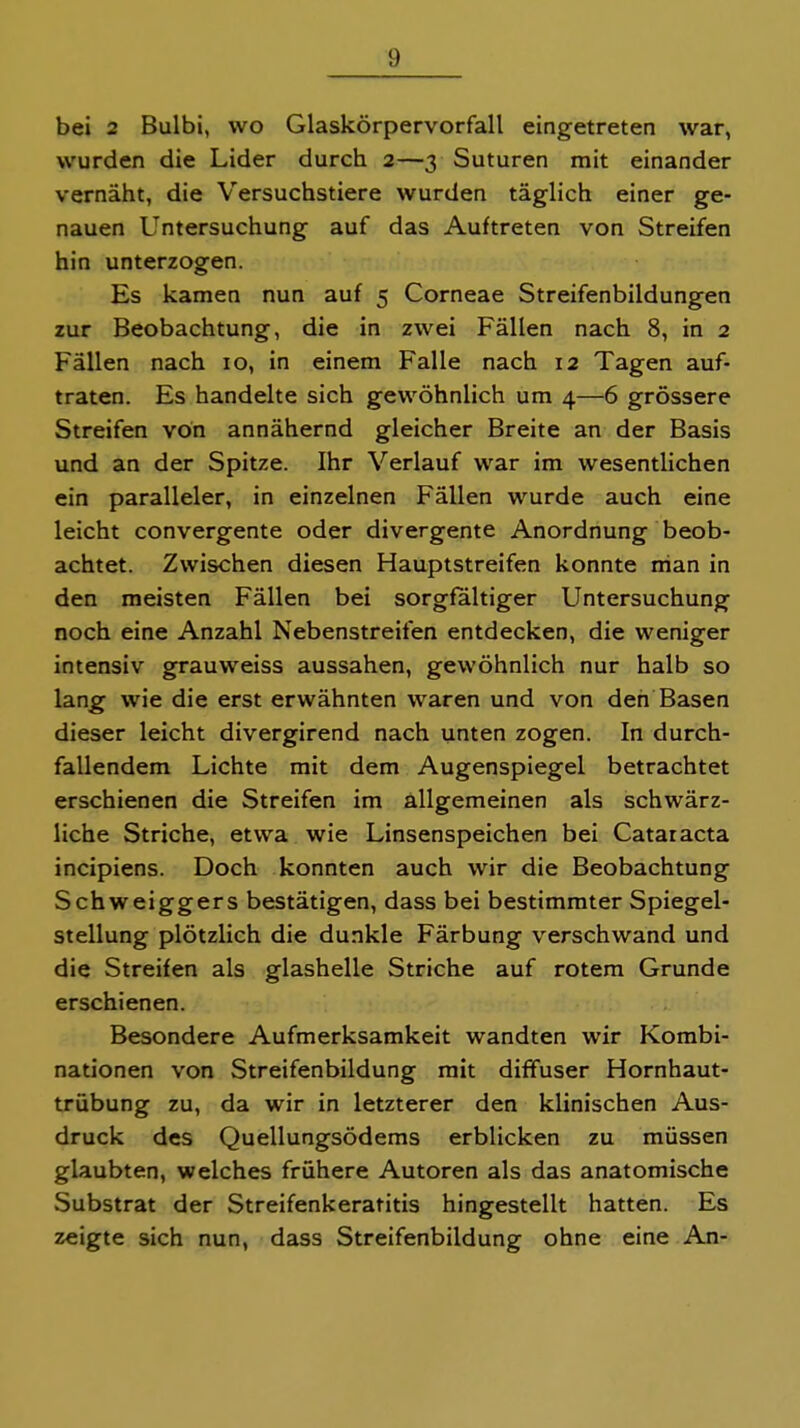 bei 2 Bulbi, wo Glaskörpervorfall eingetreten war, wurden die Lider durch 2—3 Suturen mit einander vernäht, die Versuchstiere wurden täglich einer ge- nauen Untersuchung auf das Auftreten von Streifen hin unterzogen. Es kamen nun auf 5 Corneae Streifenbildungen zur Beobachtung, die in zwei Fällen nach 8, in 2 Fällen nach 10, in einem Falle nach 12 Tagen auf- traten. Es handelte sich gewöhnlich um 4—6 grössere Streifen von annähernd gleicher Breite an der Basis und an der Spitze. Ihr Verlauf war im wesentlichen ein paralleler, in einzelnen Fällen wurde auch eine leicht convergente oder divergente Anordnung beob- achtet. Zwischen diesen Hauptstreifen konnte man in den meisten Fällen bei sorgfaltiger Untersuchung noch eine Anzahl Nebenstreifen entdecken, die weniger intensiv grauweiss aussahen, gewöhnlich nur halb so lang wie die erst erwähnten waren und von den Basen dieser leicht divergirend nach unten zogen. In durch- fallendem Lichte mit dem Augenspiegel betrachtet erschienen die Streifen im allgemeinen als schwärz- liche Striche, etwa wie Linsenspeichen bei Cataracta incipiens. Doch konnten auch wir die Beobachtung Schweiggers bestätigen, dass bei bestimmter Spiegel- stellung plötzlich die dunkle Färbung verschwand und die Streifen als glashelle Striche auf rotem Grunde erschienen. Besondere Aufmerksamkeit wandten wir Korabi- nationen von Streifenbildung mit diffuser Hornhaut- trübung zu, da wir in letzterer den klinischen Aus- druck des Quellungsödems erblicken zu müssen glaubten, welches frühere Autoren als das anatomische Substrat der Streifenkeratitis hingestellt hatten. Es zeigte sich nun, dass Streifenbildung ohne eine An-