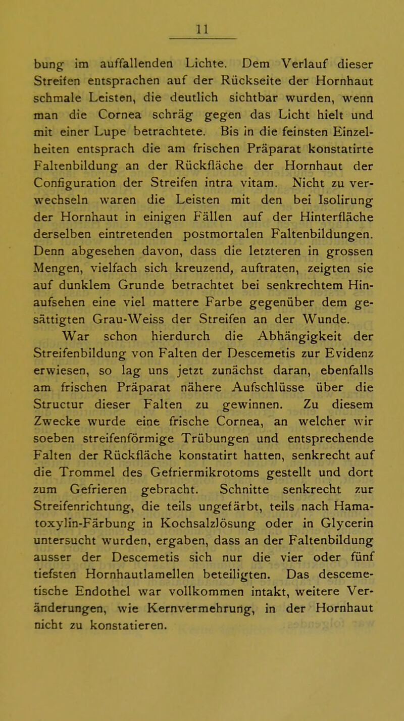 bung im auffallenden Lichte. Dem Verlauf dieser Streifen entsprachen auf der Rückseite der Hornhaut schmale Leisten, die deutlich sichtbar wurden, wenn man die Cornea schräg gegen das Licht hielt und mit einer Lupe betrachtete. Bis in die feinsten Einzel- heiten entsprach die am frischen Präparat konstatirte Fahenbildung an der Rückfläche der Hornhaut der Configuration der Streifen intra vitam. Nicht zu ver- wechseln waren die Leisten mit den bei Isolirung der Hornhaut in einigen Fällen auf der Hinterfläche derselben eintretenden postmortalen Faltenbildungen. Denn abgesehen davon, dass die letzteren in grossen Mengen, vielfach sich kreuzend, auftraten, zeigten sie auf dunklem Grunde betrachtet bei senkrechtem Hin- aufsehen eine viel mattere Farbe gegenüber dem ge- sättigten Grau-Weiss der Streifen an der Wunde. War schon hierdurch die Abhängigkeit der Streifenbildung von Falten der Descemetis zur Evidenz erwiesen, so lag uns jetzt zunächst daran, ebenfalls am frischen Präparat nähere Aufschlüsse über die Structur dieser Falten zu gewinnen. Zu diesem Zwecke wurde eine frische Cornea, an welcher wir soeben streifenförmige Trübungen und entsprechende Falten der Rückfläche konstatirt hatten, senkrecht auf die Trommel des Gefriermikrotoms gestellt und dort zum Gefrieren gebracht. Schnitte senkrecht zur Streifenrichtung, die teils ungefärbt, teils nach Hama- toxylin-Färbung in Kochsalzlösung oder in Glycerin untersucht wurden, ergaben, dass an der Faltenbildung ausser der Descemetis sich nur die vier oder fünf tiefsten Hornhautlamellen beteiligten. Das desceme- tische Endothel war vollkommen intakt, weitere Ver- änderungen, wie Kernvermehrung, in der Hornhaut nicht zu konstatieren.