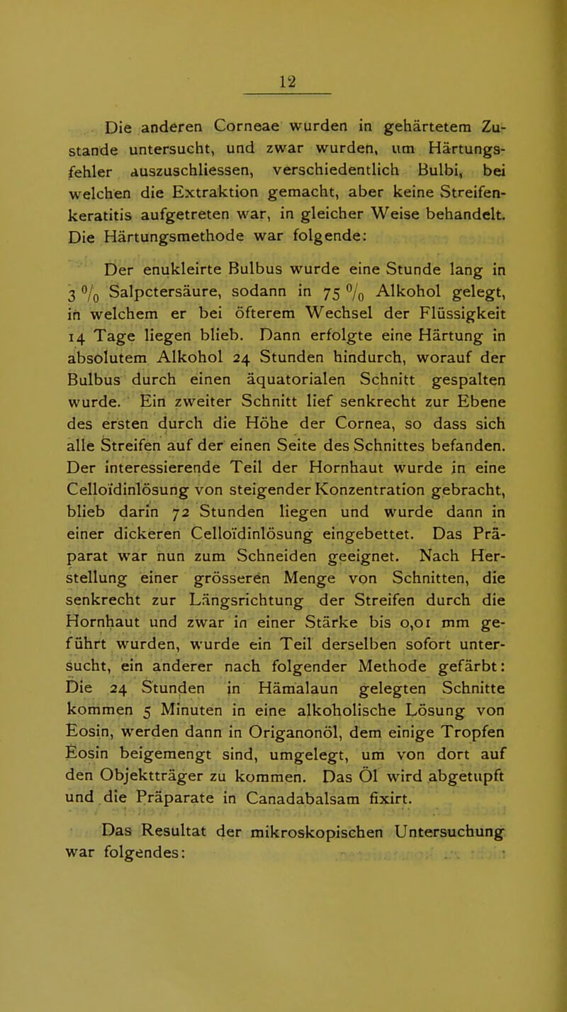 Die anderen Corneae wurden in gehärtetem Zu- stande untersucht, und zwar wurden, um Härtungs- fehler auszuschliessen, verschiedentlich Bulbi, bei welchen die Extraktion gemacht, aber keine Streifen- keratitis aufgetreten war, in gleicher Weise behandelt. Die Härtungsmethode war folgende: Der enukleirte Bulbus wurde eine Stunde lang in 3 o/q Salpetersäure, sodann in 75 o/g Alkohol gelegt, in welchem er bei öfterem Wechsel der Flüssigkeit 14 Tage liegen blieb. Dann erfolgte eine Härtung in absolutem Alkohol 24 Stunden hindurch, worauf der Bulbus durch einen äquatorialen Schnitt gespalten wurde. ' Eiri zweiter Schnitt lief senkrecht zur Ebene des ersten durch die Höhe der Cornea, so dass sich alle Streifen auf der einen Seite des Schnittes befanden. Der interessierende Teil der Hornhaut wurde in eine Celloidinlösung von steigender Konzentration gebracht, blieb darin 72 Stunden liegen und wurde dann in einer dickeren Celloidinlösung eingebettet. Das Prä- parat war nun zum Schneiden geeignet. Nach Her- stellung einer grösseren Menge von Schnitten, die senkrecht zur Längsrichtung der Streifen durch die Hornhaut und zwar in einer Stärke bis 0,01 mm ge- führt wurden, wurde ein Teil derselben sofort unter- sucht, ein anderer nach folgender Methode gefärbt: Die 24 Stunden in Hämalaun gelegten Schnitte kommen 5 Minuten in eine alkoholische Lösung von Eosin, werden dann in Origanonöl, dem einige Tropfen Eosin beigemengt sind, umgelegt, um von dort auf den Objektträger zu kommen. Das Öl wird abgetupft und die Präparate in Canadabalsam fixirt. Das Resultat der mikroskopischen Untersuchung war folgendes: