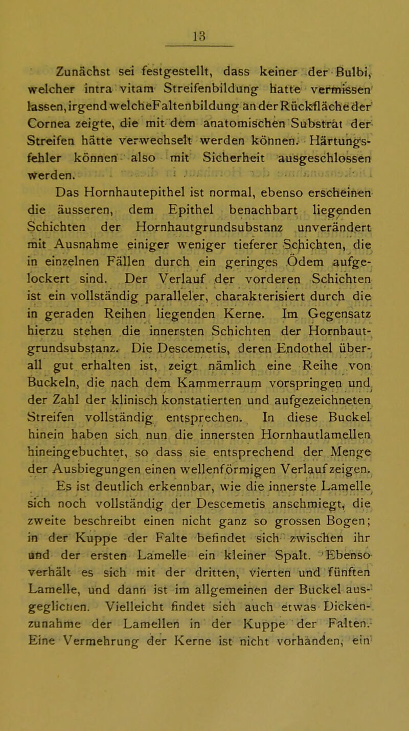 Zunächst sei festgestellt, dass keiner der ßulbi, welcher intra vitam Streifenbildung hatte vermissen lassen, irgend welcheFaltenbildung an der Rückfläche der Cornea zeigte, die mit dem anatomischen Substrat der Streifen hätte verwechselt werden können, Härtungfs- fehler können also mit Sicherheit ausgeschlossen Werden. - ' Das Hornhautepithel ist normal, ebenso erscheinen die äusseren, dem Epithel benachbart liegenden Schichten der Hornhautgrundsubstanz unverändert mit Ausnahme einiger weniger tieferer Schichten, die in einzelnen Fällen durch ein geringes Odem aufge- lockert sind. Der Verlauf der vorderen Schichten ist ein vollständig paralleler, charakterisiert durch die in geraden Reihen liegenden Kerne. Im Gegensatz hierzu stehen die innersten Schichten der Hornhaut- grundsubstanz. Die Descemetis, deren Endothel über- all gut erhalten ist, zeigt nämlich eine Reihe von Buckeln, die nach dem Kammerraum vorspringen und der Zahl der klinisch konstatierten und aufgezeichneten Streifen vollständig entsprechen. In diese Buckel hinein haben sich nun die innersten Hornhautlamellen hineingebuchtet, so dass sie entsprechend der Menge der Ausbiegungen einen wellenf örmigen Verlauf zeigen. Es ist deutlich erkennbar, wie die innerste Lamelle sich noch vollständig der Descemetis anschmiegt, die zweite beschreibt einen nicht ganz so grossen Bogen; in der Kuppe der Falte befindet sich zwiscTlen ihr afid der ersten Lamelle ein kleiner Spalt. Ebenso verhält es sich mit der dritten, vierten und fünften Lamelle, und dann ist im allgemeinen der Buckel aus-- geglichen. Vielleicht findet sich auch etwas Dicken- zunahme der Lamellen in der Kuppe der Falten.- Eine Vermehrung der Kerne ist nicht vorhanden, ein