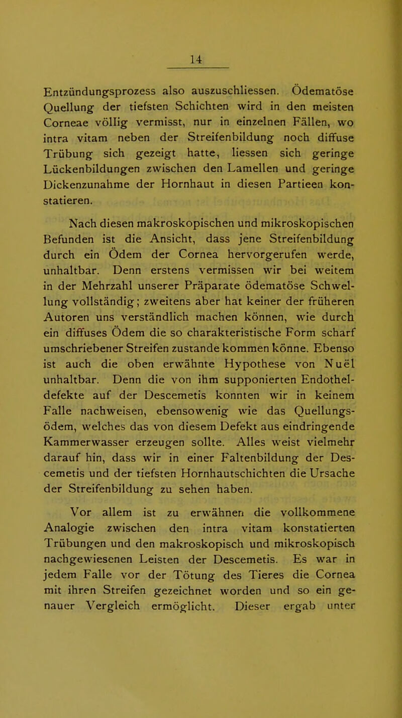 Entzündungsprozess also auszuschliessen. Ödematöse Quellung der tiefsten Schichten wird in den meisten Corneae völlig vermisst, nur in einzelnen Fällen, wo intra vitam neben der Streifenbildung noch diffuse Trübung sich gezeigt hatte, Hessen sich geringe Lückenbildungen zwischen den Lamellen und geringe Dickenzunahme der Hornhaut in diesen Partieen kon- statieren. Nach diesen makroskopischen und mikroskopischen Befunden ist die Ansicht, dass jene Streifenbildung durch ein Odem der Cornea hervorgerufen werde, unhaltbar. Denn erstens vermissen wir bei weitem in der Mehrzahl unserer Präparate ödematöse Schwel- lung vollständig; zweitens aber hat keiner der früheren Autoren uns verständlich machen können, wie durch ein diffuses Ödem die so charakteristische Form scharf umschriebener Streifen zustande kommen könne. Ebenso ist auch die oben erwähnte Hypothese von Nuel unhaltbar. Denn die von ihm supponierten Endothel- defekte auf der Descemetis konnten wir in keinem Falle nachweisen, ebensowenig wie das Quellungs- ödem, welches das von diesem Defekt aus eindringende Kammerwasser erzeugen sollte. Alles weist vielmehr darauf hin, dass wir in einer Faltenbildung der Des- cemetis und der tiefsten Hornhautschichten die Ursache der Streifenbildung zu sehen haben. Vor allem ist zu erwähnen die vollkommene Analogie zwischen den intra vitam konstatierten Trübungen und den makroskopisch und mikroskopisch nachgewiesenen Leisten der Descemetis. Es war in jedem Falle vor der Tötung des Tieres die Cornea mit ihren Streifen gezeichnet worden und so ein ge- nauer Vergleich ermöglicht. Dieser ergab unter