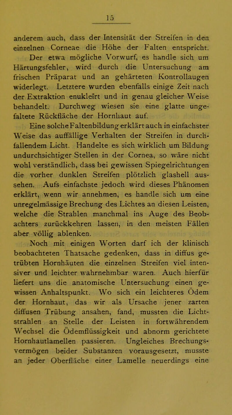 anderem auch, dass der Intensität der Streifen in den einzelnen Corneae die Höhe der Falten entspricht. Der etwa mögliche Vorwurf, es handle sich um Härtungsfehler, wird durch die Untersuchung am frischen Präparat und an gehärteten Kontrollaugen widerlegt. Letztere wurden ebenfalls einige Zeit nach der Extraktion enukleirt und in genau gleicher Weise behandelt. Durchweg wiesen sie eine glatte unge- faltete Rückfläche der Hornhaut auf. Eine solche Faltenbildung erklärt auch in einfachster Weise das auffällige Verhalten der Streifen in durch- fallendem Licht. Handelte es sich wirklich um Bildung undurchsichtiger Stellen in der Cornea, so wäre nicht wohl verständlich, dass bei gewissen Spiegelrichtungen die vorher dunklen Streifen plötzlich glashell aus- sehen. Aufs einfachste jedoch wird dieses Phänomen erklärt, wenn wir annehmen, es handle sich um eine unregelmässige Brechung des Lichtes an diesen Leisten, welche die Strahlen manchmal ins Auge des Beob- achters zurückkehren lassen, in den meisten Fällen aber völlig ablenken. Noch mit einigen Worten darf ich der klinisch beobachteten Thatsache gedenken, dass in diffus ge- trübten Hornhäuten die einzelnen Streifen viel inten- siver und leichter wahrnehmbar w^aren. Auch hierfür liefert uns die anatomische LTntersuchung einen ge- wissen Anhaltspunkt. Wo sich ein leichteres Odem der Hornhaut, das wir als Ursache jener zarten diffusen Trübung ansahen, fand, mussten die Licht- strahlen an Stelle der Leisten in fortwährendem Wechsel die Ödemflüssigkeit und abnorm gerichtete Hornhautlamellen passieren. Ungleiches Brechungs- vermögen beider Substanzen vorausgesetzt, musste an jeder Oberfläche einer Lamelle neuerdings eine