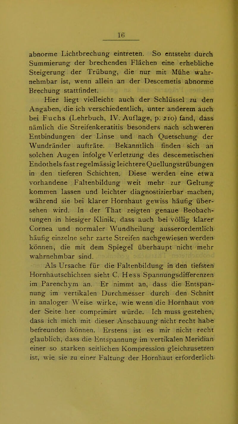 abnorme Lichtbrechung eintreten. So entsteht durch Summierung der brechenden Flächen eine erhebliche Steigerung der Trübung, die nur mit Mühe wahr- nehmbar ist, wenn allein an der Descemetis abnorme Brechung stattfindet. Hier liegt vielleicht auch der Schlüssel zu den Angaben, die ich verschiedentlich, unter anderem auch bei Fuchs (Lehrbuch, IV. Auflage, p. 210) fand, dass nämlich die Streifenkeratitis besonders nach schweren Entbindungen der Linse und nach Quetschung der Wundränder aufträte. Bekanntlich finden sich an solchen Augen infolge Verletzung des descemetischen Endothels fast regelmässig leichtere Quellungstrübungen in den tieferen Schichten, Diese werden eine etwa vorhandene Faltenbildung weit mehr zur Geltung kommen lassen und leichter diagnostizierbar machen, während sie bei klarer Hornhaut gewiss häufig über- sehen wird. In der That zeigten genaue Beobach- tungen in hiesiger Klinik, dass auch bei völlig klarer Cornea und normaler Wundheilung ausserordentlich häufig einzelne sehr zarte Streifen nachgewiesen werden können, die mit dem Spiegel überhaupt nicht mehr wahrnehmbar sind. Als Ursache für die Faltenbildung in den tiefsten Hornhautschichten sieht C. Hess Spannungsdifferenzen im Parenchym an. Er nimmt an, dass die Entspan- nung im vertikalen Durchmesser durch den Schnitt in analoger Weise wirke, wie wenn die Hornhaut von der Seite her comprimirt würde. Ich muss gestehen, dass ich mich mit dieser Anschauung nicht recht habe befreunden können. Erstens ist es mir nicht recht glaublich, dass die Entspannung im vertikalen Meridian einer so starken seitlichen Kompression gleichzusetzen ist, wie sie zu einer Faltung der Hornhaut erforderlich-