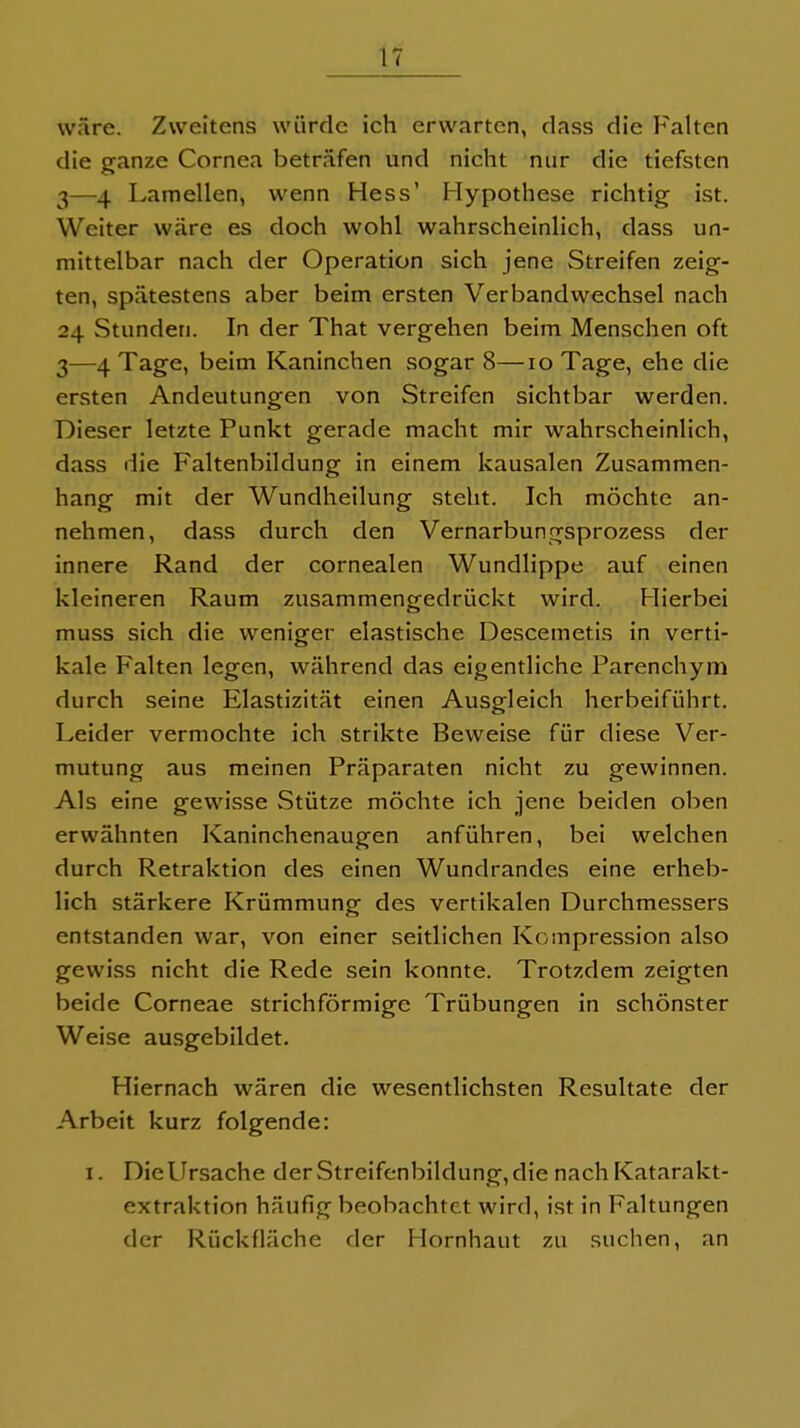 wäre. Zweitens würde ich erwarten, dass die Falten die ganze Cornea beträfen und nicht nur die tiefsten 3—4 Lamellen, wenn Hess' Hypothese richtig ist. Weiter wäre es doch wohl wahrscheinlich, dass un- mittelbar nach der Operation sich jene Streifen zeig- ten, spätestens aber beim ersten Verbandwechsel nach 24 Stunden. In der That vergehen beim Menschen oft 3—4 Tage, beim Kaninchen sogar 8—10 Tage, ehe die ersten Andeutungen von Streifen sichtbar werden. Dieser letzte Punkt gerade macht mir wahrscheinlich, dass die Faltenbildung in einem kausalen Zusammen- hang mit der Wundheilung steht. Ich möchte an- nehmen, dass durch den Vernarbungsprozess der innere Rand der cornealen Wundlippe auf einen kleineren Raum zusammengedrückt wird. Hierbei muss sich die weniger elastische Descemetis in verti- kale Falten legen, während das eigentliche Parenchym durch seine Elastizität einen Ausgleich herbeiführt. Leider vermochte ich strikte Beweise für diese Ver- mutung aus meinen Präparaten nicht zu gewinnen. Als eine gewisse Stütze möchte ich jene beiden oben erwähnten Kaninchenaugen anführen, bei welchen durch Retraktion des einen Wundrandes eine erheb- lich stärkere Krümmung des vertikalen Durchmessers entstanden war, von einer seitlichen Kompression also gewiss nicht die Rede sein konnte. Trotzdem zeigten beide Corneae strichförmige Trübungen in schönster Weise ausgebildet. Hiernach wären die wesentlichsten Resultate der Arbeit kurz folgende: I. Die Ursache der Streifcnbildung, die nach Katarakt- extraktion häufig beobachtet wird, ist in Faltungen der Rückfläche der Hornhaut zu suchen, an