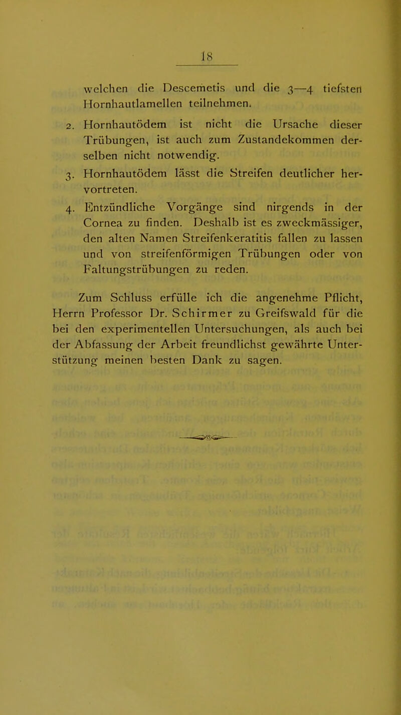 welchen die Descerhetis und die 3—4 tiefsten Hornhautlamellen teilnehmen, 2. Hornhautödem ist nicht die Ursache dieser Trübungen, ist auch zum Zustandekommen der- selben nicht notwendig. 3. Hornhautödem lässt die Streifen deutlicher her- vortreten. 4. Entzündliche Vorgänge sind nirgends in der Cornea zu finden. Deshalb ist es zweckmässiger, den alten Namen Streifenkeratitis fallen zu lassen und von streifenförmigen Trübungen oder von Faltungstrübungen zu reden. Zum Schluss erfülle ich die angenehme Pflicht, Herrn Professor Dr. Schirmer zu Greifswald für die bei den experimentellen Untersuchungen, als auch bei der Abfassung der Arbeit freundlichst gewährte Unter- stützung meinen besten Dank zu sagen.