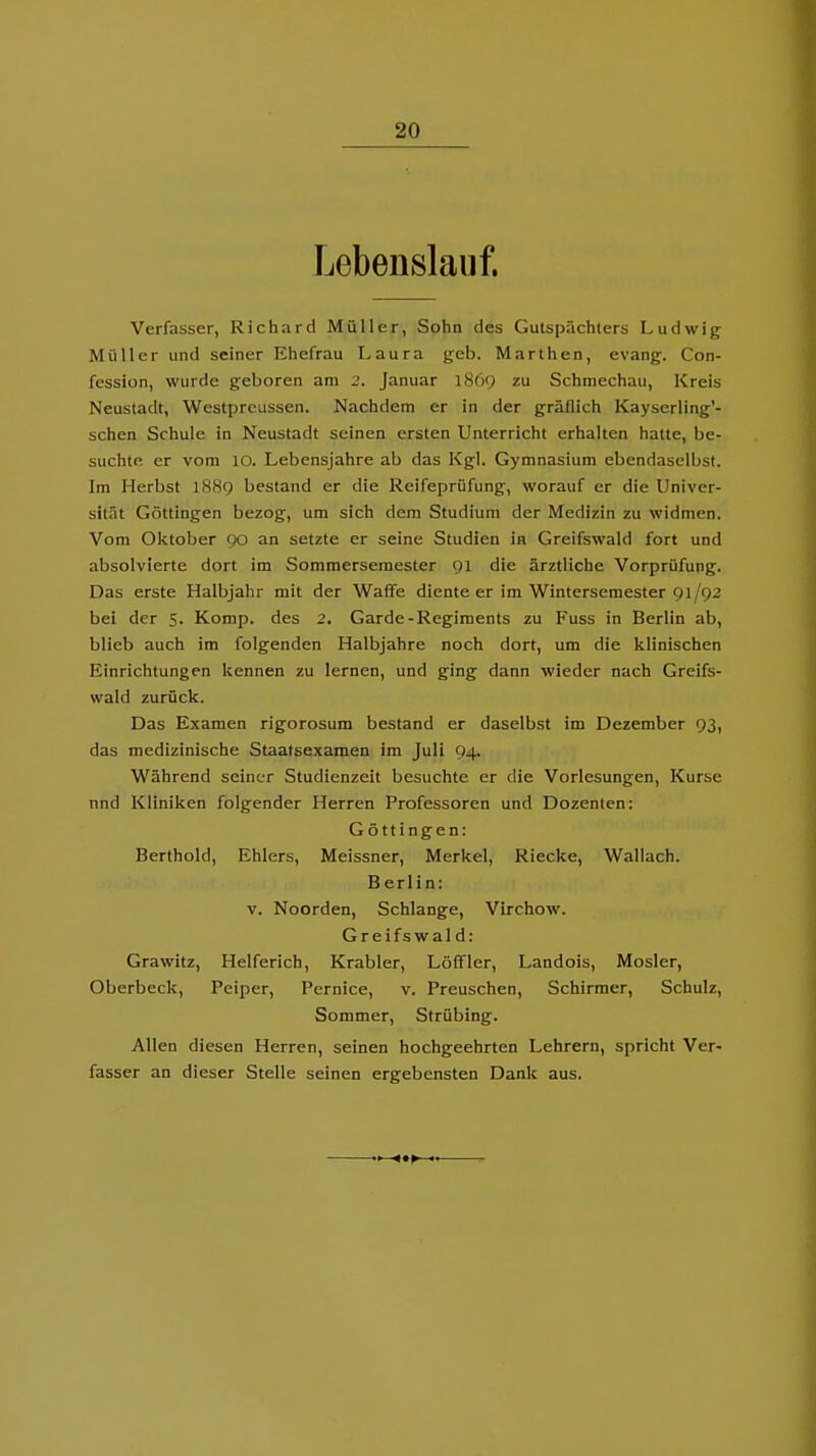 Lebenslauf. Verfasser, Richard Müller, Sohn des Gutspächters Ludwig Müller und seiner Ehefrau I-aura geb. Marthen, evang. Con- fession, wurde geboren am 2. Januar 1869 zu Schmechau, Kreis Neustadt, Westprcussen. Nachdem er in der gräflich Kayscrling'- schen Schule in Neustadt seinen ersten Unterricht erhalten hatte, be- suchte er vom 10. Lebensjahre ab das Kgl. Gymnasium ebendaselbst. Im Herbst 1889 bestand er die Reifeprüfung, worauf er die Univer- sität Göttingen bezog, um sich dem Studium der Medizin zu widmen. Vom Oktober 90 an setzte er seine Studien in Greifswald fort und absolvierte dort im Sommersemester 91 die ärztliche Vorprüfung. Das erste Halbjahr mit der Waffe diente er im Wintersemester 91/92 bei der 5. Komp. des 2. Garde-Regiments zu Fuss in Berlin ab, blieb auch im folgenden Halbjahre noch dort, um die klinischen Einrichtungen kennen zu lernen, und ging dann wieder nach Greifs- wald zurück. Das Examen rigorosum bestand er daselb.st im Dezember 93, das medizinische Staatsexamen im Juli 94. Während seiner Studienzeit besuchte er die Vorlesungen, Kurse nnd Kliniken folgender Herren Professoren und Dozenten: Göttingen: Berthold, Ehlers, Meissner, Merkel, Riecke, Wallach. Berlin: V. Noorden, Schlange, Virchow. Greifswald: Grawitz, Helferich, Krabler, Löffler, Landois, Mosler, Oberbeck, Peiper, Pernice, v. Preuschen, Schirraer, Schulz, Sommer, Strübing. Allen diesen Herren, seinen hochgeehrten Lehrern, spricht Ver- fasser an dieser Stelle seinen ergebensten Dank aus.